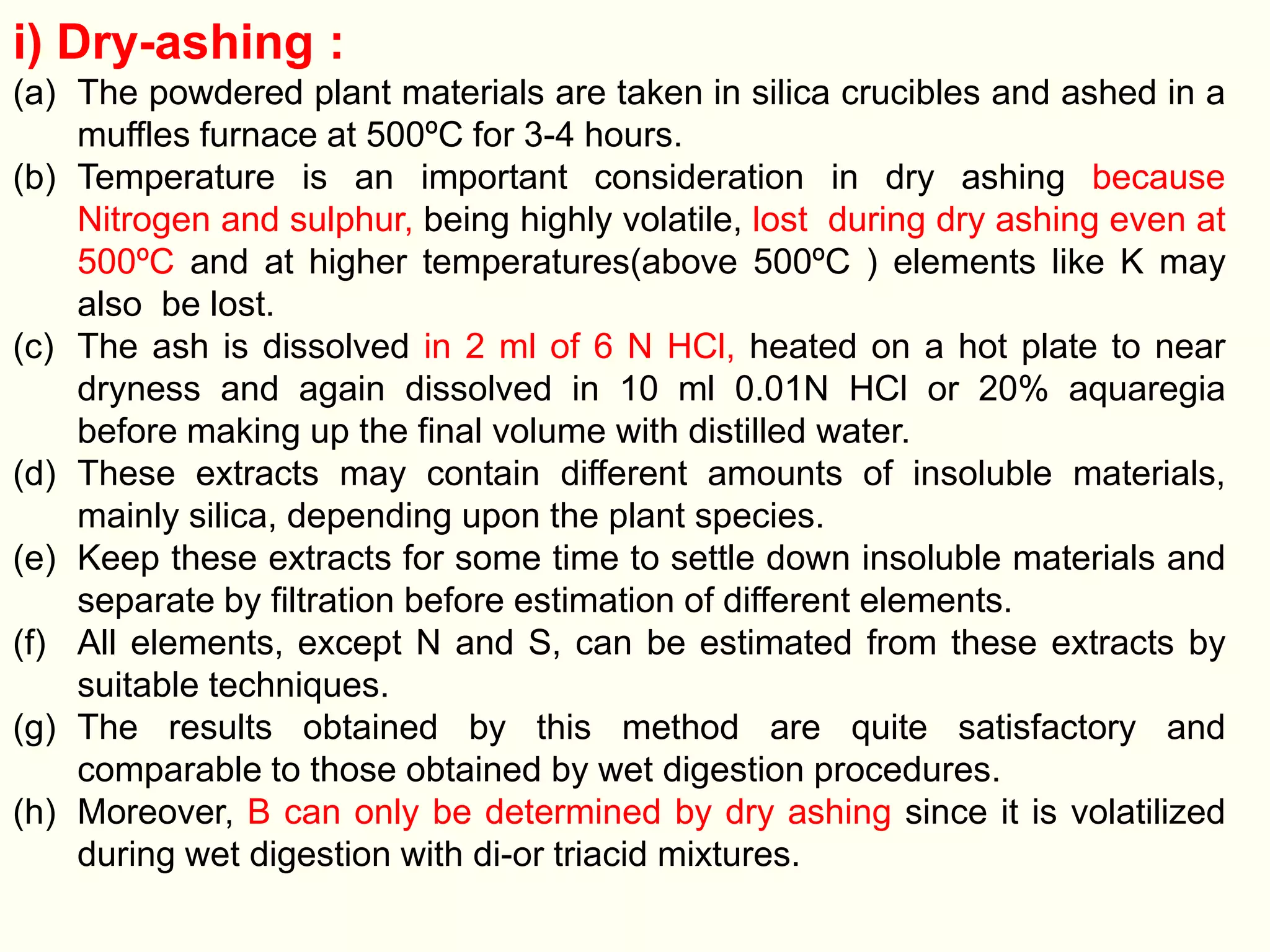 i) Dry-ashing :
(a) The powdered plant materials are taken in silica crucibles and ashed in a
muffles furnace at 500ºC for 3-4 hours.
(b) Temperature is an important consideration in dry ashing because
Nitrogen and sulphur, being highly volatile, lost during dry ashing even at
500ºC and at higher temperatures(above 500ºC ) elements like K may
also be lost.
(c) The ash is dissolved in 2 ml of 6 N HCl, heated on a hot plate to near
dryness and again dissolved in 10 ml 0.01N HCl or 20% aquaregia
before making up the final volume with distilled water.
(d) These extracts may contain different amounts of insoluble materials,
mainly silica, depending upon the plant species.
(e) Keep these extracts for some time to settle down insoluble materials and
separate by filtration before estimation of different elements.
(f) All elements, except N and S, can be estimated from these extracts by
suitable techniques.
(g) The results obtained by this method are quite satisfactory and
comparable to those obtained by wet digestion procedures.
(h) Moreover, B can only be determined by dry ashing since it is volatilized
during wet digestion with di-or triacid mixtures.
 