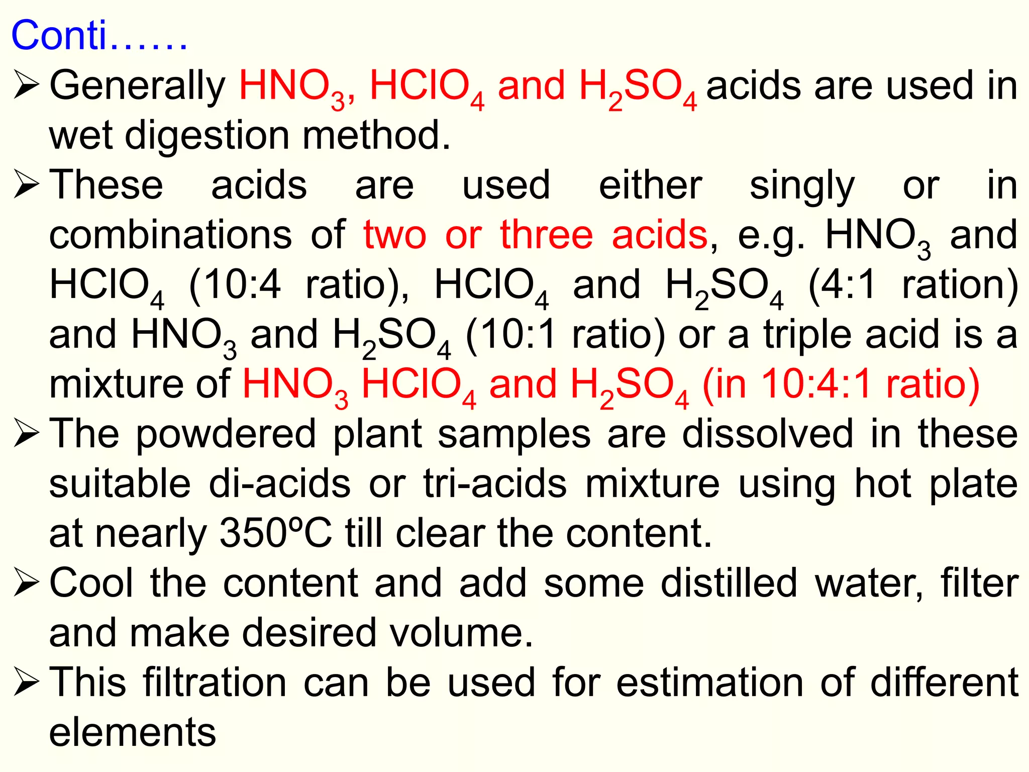 Conti……
Generally HNO3, HClO4 and H2SO4 acids are used in
wet digestion method.
These acids are used either singly or in
combinations of two or three acids, e.g. HNO3 and
HClO4 (10:4 ratio), HClO4 and H2SO4 (4:1 ration)
and HNO3 and H2SO4 (10:1 ratio) or a triple acid is a
mixture of HNO3 HClO4 and H2SO4 (in 10:4:1 ratio)
The powdered plant samples are dissolved in these
suitable di-acids or tri-acids mixture using hot plate
at nearly 350ºC till clear the content.
Cool the content and add some distilled water, filter
and make desired volume.
This filtration can be used for estimation of different
elements
 