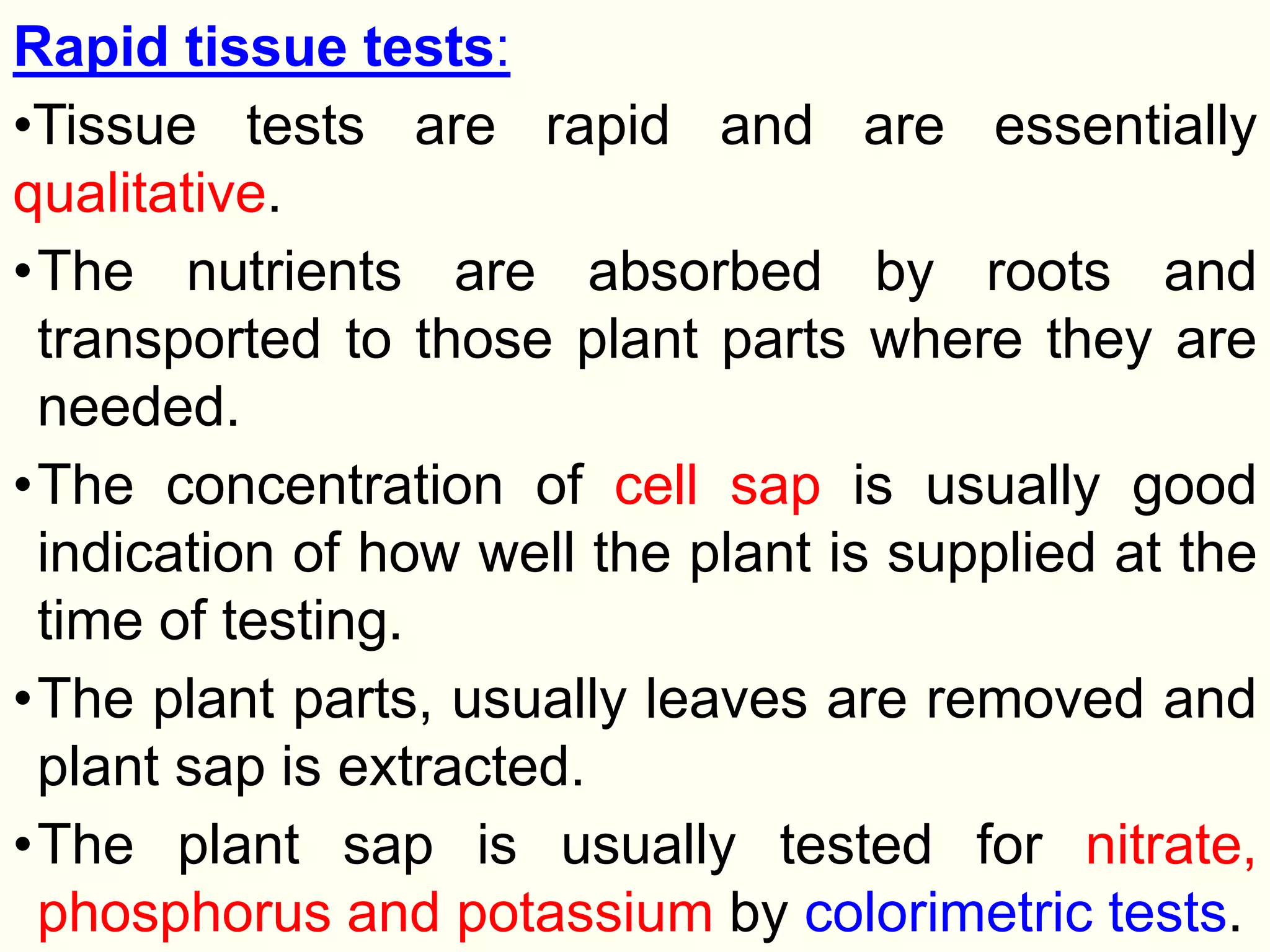 Rapid tissue tests:
•Tissue tests are rapid and are essentially
qualitative.
•The nutrients are absorbed by roots and
transported to those plant parts where they are
needed.
•The concentration of cell sap is usually good
indication of how well the plant is supplied at the
time of testing.
•The plant parts, usually leaves are removed and
plant sap is extracted.
•The plant sap is usually tested for nitrate,
phosphorus and potassium by colorimetric tests.
 