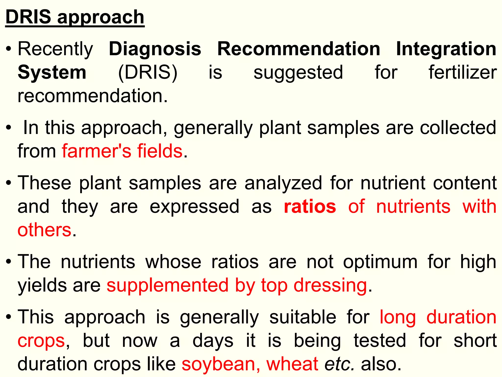 DRIS approach
• Recently Diagnosis Recommendation Integration
System (DRIS) is suggested for fertilizer
recommendation.
• In this approach, generally plant samples are collected
from farmer's fields.
• These plant samples are analyzed for nutrient content
and they are expressed as ratios of nutrients with
others.
• The nutrients whose ratios are not optimum for high
yields are supplemented by top dressing.
• This approach is generally suitable for long duration
crops, but now a days it is being tested for short
duration crops like soybean, wheat etc. also.
 