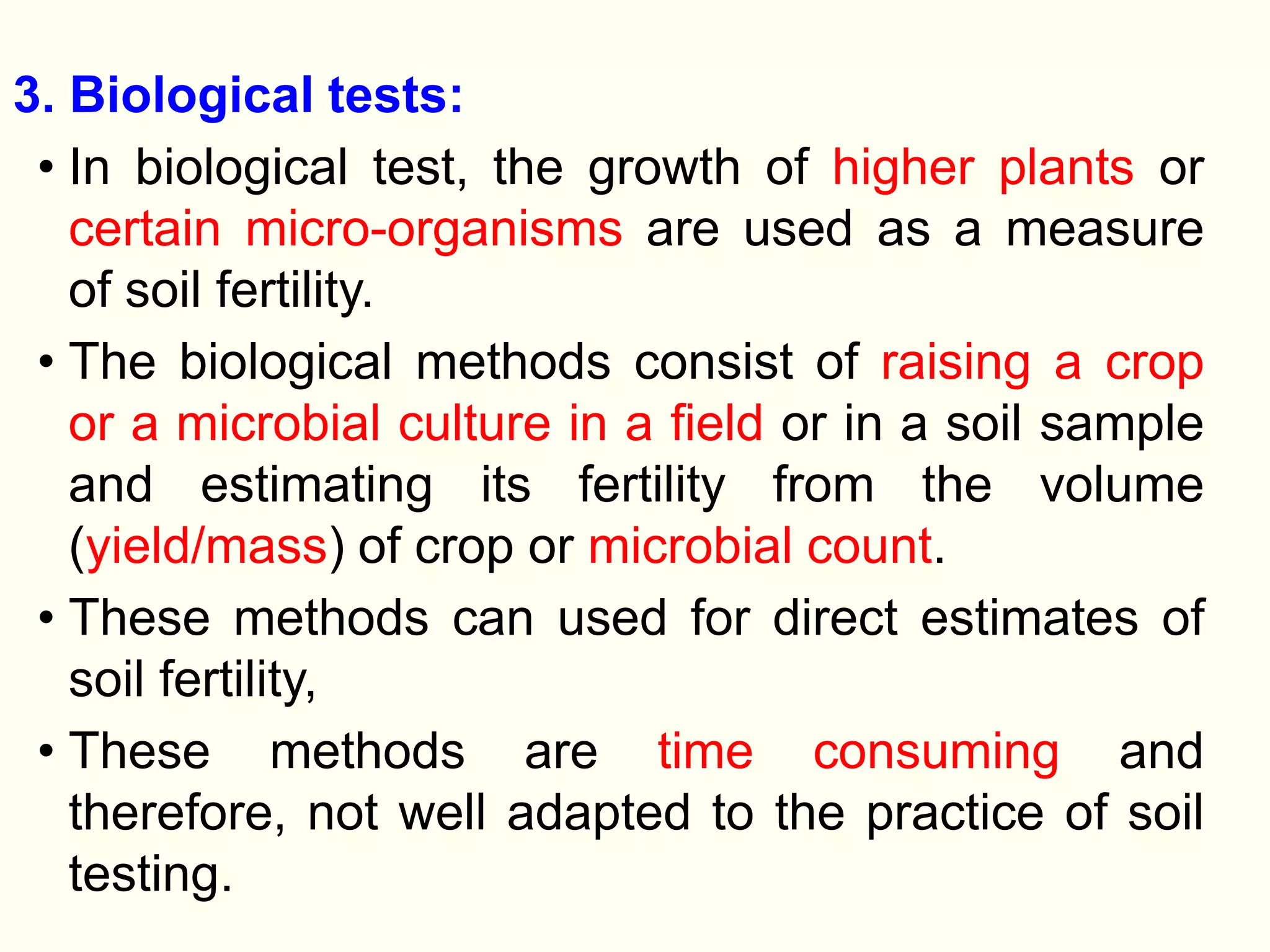 3. Biological tests:
• In biological test, the growth of higher plants or
certain micro-organisms are used as a measure
of soil fertility.
• The biological methods consist of raising a crop
or a microbial culture in a field or in a soil sample
and estimating its fertility from the volume
(yield/mass) of crop or microbial count.
• These methods can used for direct estimates of
soil fertility,
• These methods are time consuming and
therefore, not well adapted to the practice of soil
testing.
 