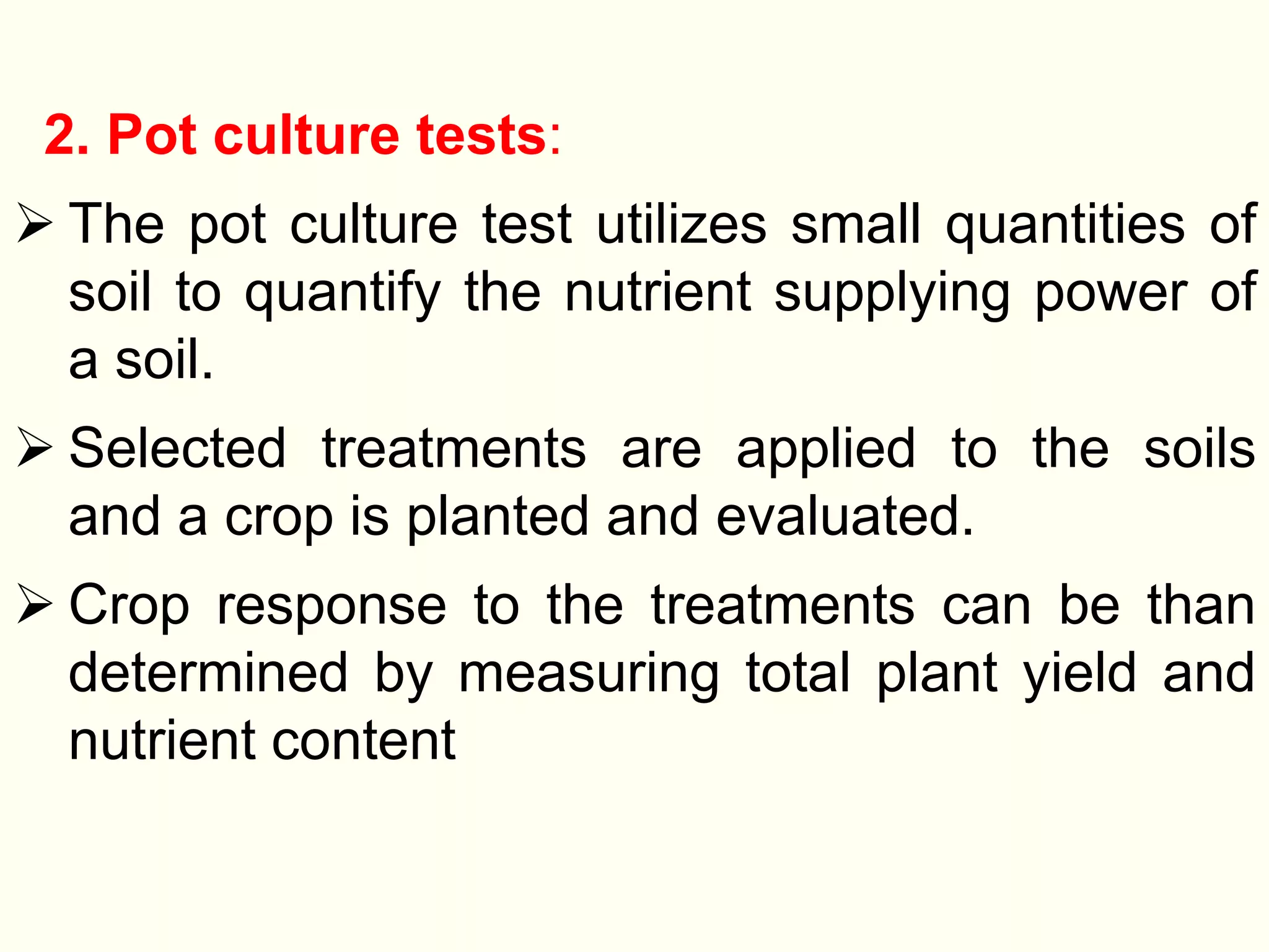 2. Pot culture tests:
 The pot culture test utilizes small quantities of
soil to quantify the nutrient supplying power of
a soil.
 Selected treatments are applied to the soils
and a crop is planted and evaluated.
 Crop response to the treatments can be than
determined by measuring total plant yield and
nutrient content
 