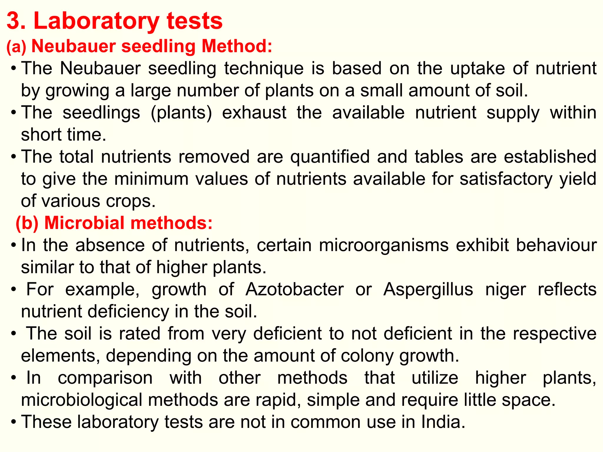 3. Laboratory tests
(a) Neubauer seedling Method:
• The Neubauer seedling technique is based on the uptake of nutrient
by growing a large number of plants on a small amount of soil.
• The seedlings (plants) exhaust the available nutrient supply within
short time.
• The total nutrients removed are quantified and tables are established
to give the minimum values of nutrients available for satisfactory yield
of various crops.
(b) Microbial methods:
• In the absence of nutrients, certain microorganisms exhibit behaviour
similar to that of higher plants.
• For example, growth of Azotobacter or Aspergillus niger reflects
nutrient deficiency in the soil.
• The soil is rated from very deficient to not deficient in the respective
elements, depending on the amount of colony growth.
• In comparison with other methods that utilize higher plants,
microbiological methods are rapid, simple and require little space.
• These laboratory tests are not in common use in India.
 