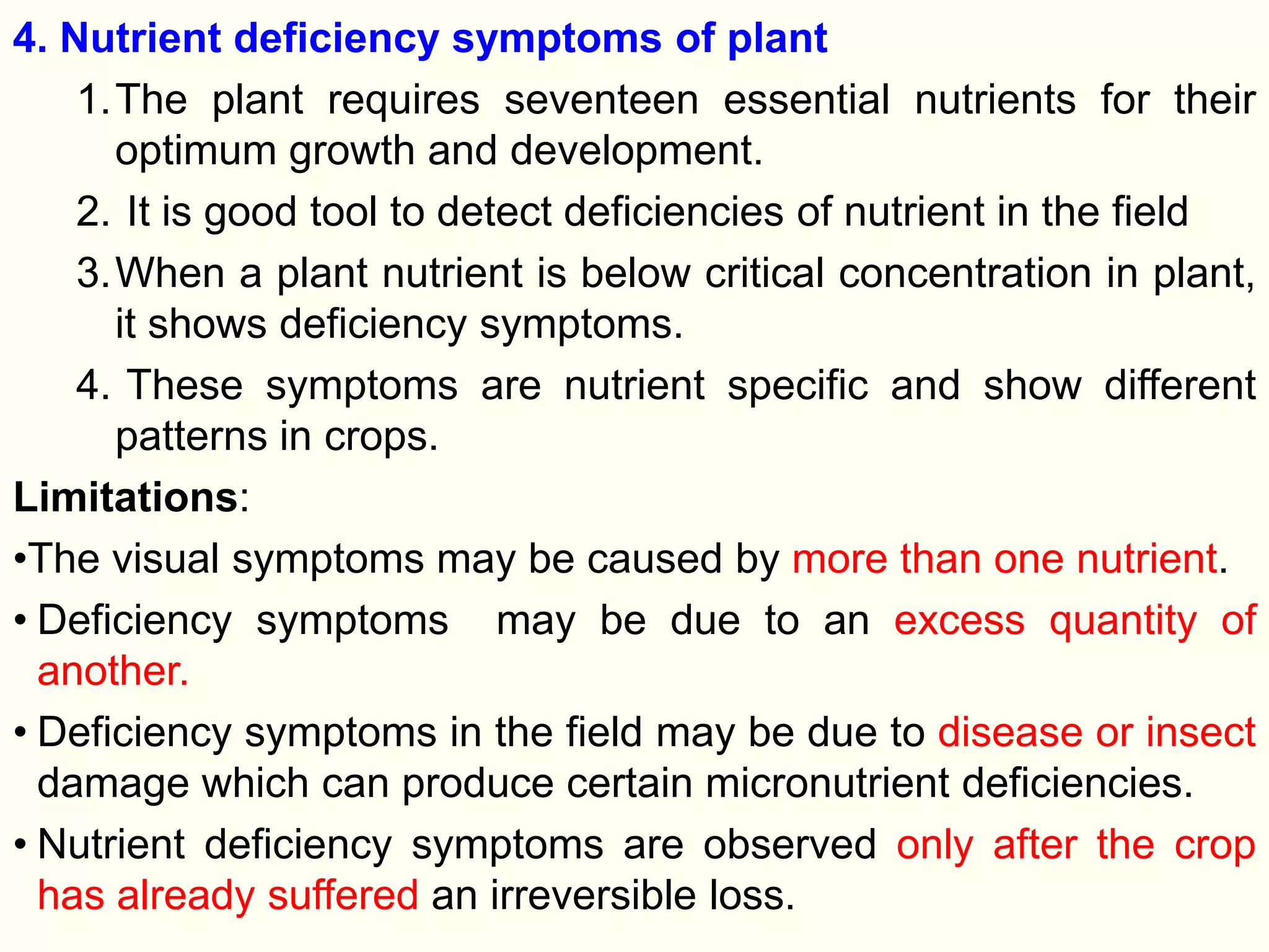 4. Nutrient deficiency symptoms of plant
1.The plant requires seventeen essential nutrients for their
optimum growth and development.
2. It is good tool to detect deficiencies of nutrient in the field
3.When a plant nutrient is below critical concentration in plant,
it shows deficiency symptoms.
4. These symptoms are nutrient specific and show different
patterns in crops.
Limitations:
•The visual symptoms may be caused by more than one nutrient.
• Deficiency symptoms may be due to an excess quantity of
another.
• Deficiency symptoms in the field may be due to disease or insect
damage which can produce certain micronutrient deficiencies.
• Nutrient deficiency symptoms are observed only after the crop
has already suffered an irreversible loss.
 