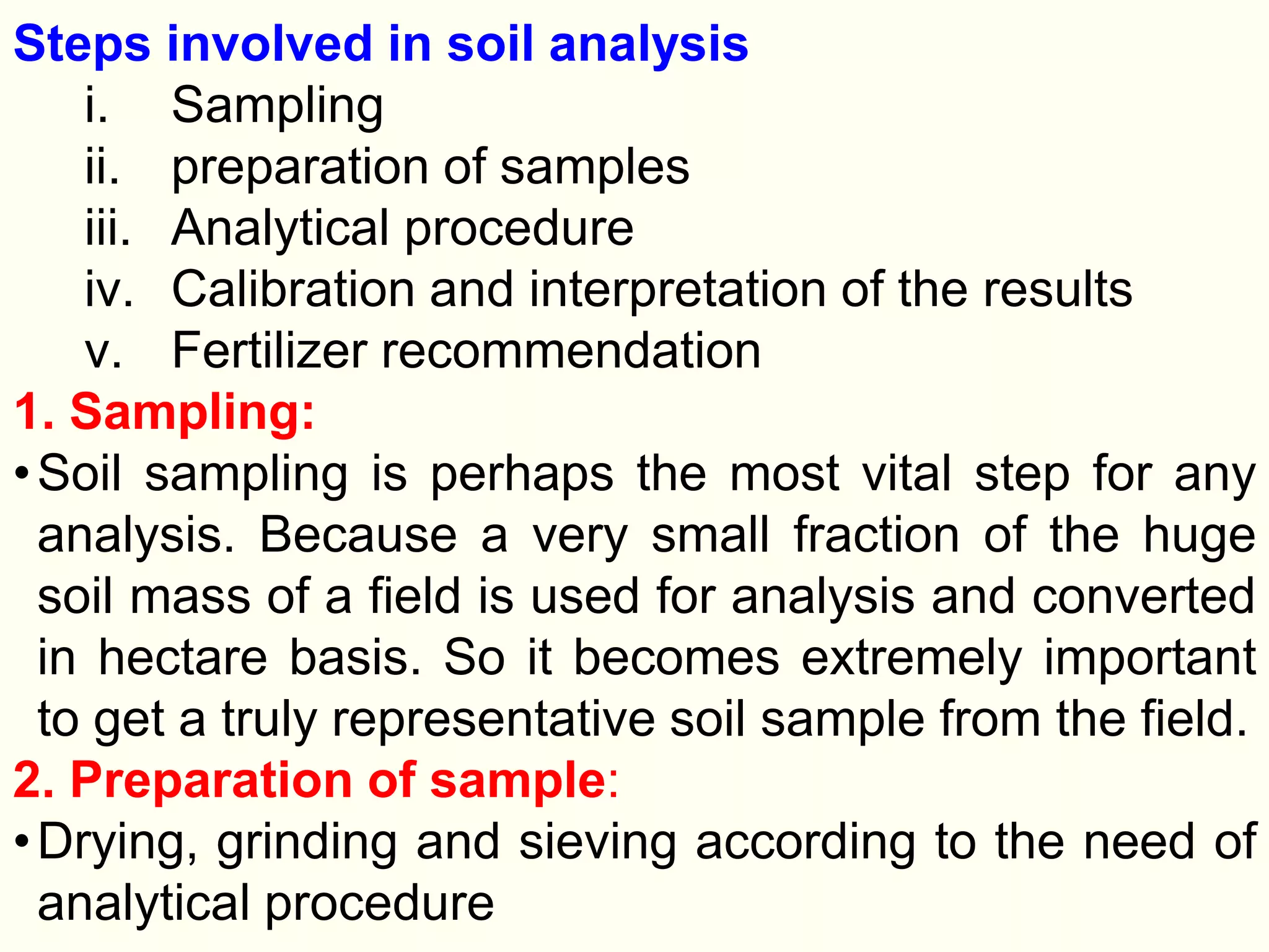 Steps involved in soil analysis
i. Sampling
ii. preparation of samples
iii. Analytical procedure
iv. Calibration and interpretation of the results
v. Fertilizer recommendation
1. Sampling:
•Soil sampling is perhaps the most vital step for any
analysis. Because a very small fraction of the huge
soil mass of a field is used for analysis and converted
in hectare basis. So it becomes extremely important
to get a truly representative soil sample from the field.
2. Preparation of sample:
•Drying, grinding and sieving according to the need of
analytical procedure
 