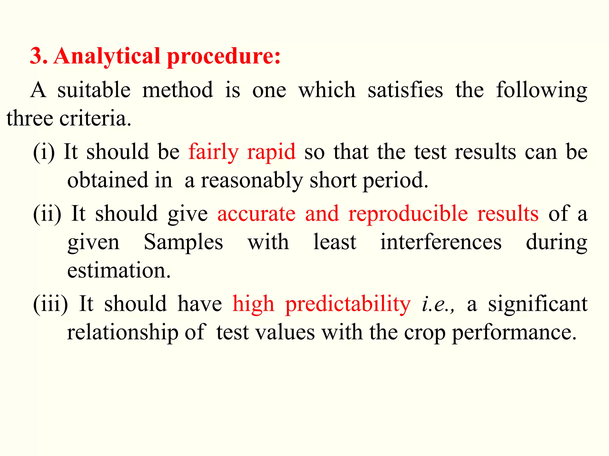3. Analytical procedure:
A suitable method is one which satisfies the following
three criteria.
(i) It should be fairly rapid so that the test results can be
obtained in a reasonably short period.
(ii) It should give accurate and reproducible results of a
given Samples with least interferences during
estimation.
(iii) It should have high predictability i.e., a significant
relationship of test values with the crop performance.
 