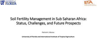 Soil Fertility Management in Sub Saharan Africa:
Status, Challenges, and Future Prospects
Patrick K. Mutuo
University of Florida and International Institute of Tropical Agriculture
 