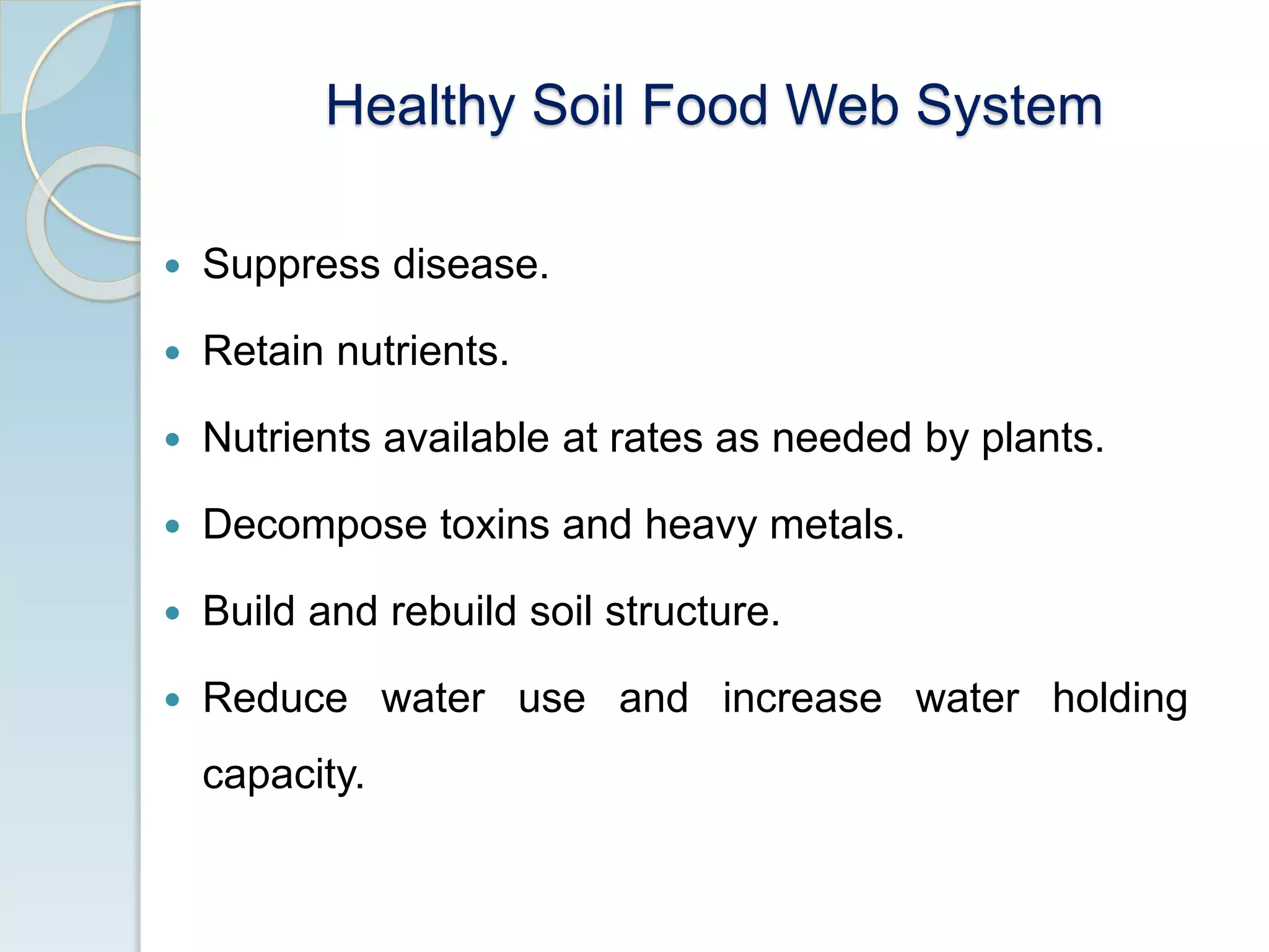 Healthy Soil Food Web System
 Suppress disease.
 Retain nutrients.
 Nutrients available at rates as needed by plants.
 Decompose toxins and heavy metals.
 Build and rebuild soil structure.
 Reduce water use and increase water holding
capacity.
 