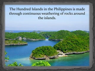 The Hundred Islands in the Philippines is made
through continuous weathering of rocks around
the islands.
 