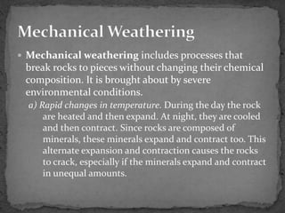  Mechanical weathering includes processes that
break rocks to pieces without changing their chemical
composition. It is brought about by severe
environmental conditions.
a) Rapid changes in temperature. During the day the rock
are heated and then expand. At night, they are cooled
and then contract. Since rocks are composed of
minerals, these minerals expand and contract too. This
alternate expansion and contraction causes the rocks
to crack, especially if the minerals expand and contract
in unequal amounts.
 
