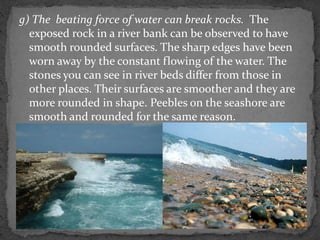 g) The beating force of water can break rocks. The
exposed rock in a river bank can be observed to have
smooth rounded surfaces. The sharp edges have been
worn away by the constant flowing of the water. The
stones you can see in river beds differ from those in
other places. Their surfaces are smoother and they are
more rounded in shape. Peebles on the seashore are
smooth and rounded for the same reason.
 