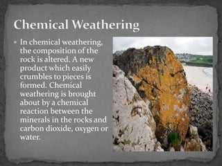  In chemical weathering,
the composition of the
rock is altered. A new
product which easily
crumbles to pieces is
formed. Chemical
weathering is brought
about by a chemical
reaction between the
minerals in the rocks and
carbon dioxide, oxygen or
water.
 