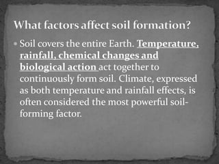  Soil covers the entire Earth. Temperature,
rainfall, chemical changes and
biological action act together to
continuously form soil. Climate, expressed
as both temperature and rainfall effects, is
often considered the most powerful soil-
forming factor.
 