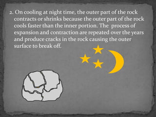 2. On cooling at night time, the outer part of the rock
contracts or shrinks because the outer part of the rock
cools faster than the inner portion. The process of
expansion and contraction are repeated over the years
and produce cracks in the rock causing the outer
surface to break off.
 