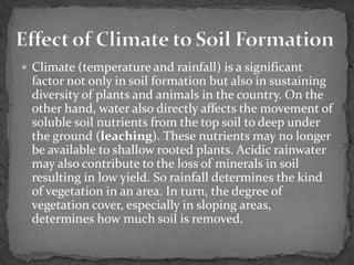  Climate (temperature and rainfall) is a significant
factor not only in soil formation but also in sustaining
diversity of plants and animals in the country. On the
other hand, water also directly affects the movement of
soluble soil nutrients from the top soil to deep under
the ground (leaching). These nutrients may no longer
be available to shallow rooted plants. Acidic rainwater
may also contribute to the loss of minerals in soil
resulting in low yield. So rainfall determines the kind
of vegetation in an area. In turn, the degree of
vegetation cover, especially in sloping areas,
determines how much soil is removed.
 