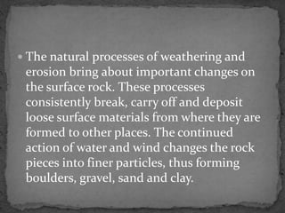  The natural processes of weathering and
erosion bring about important changes on
the surface rock. These processes
consistently break, carry off and deposit
loose surface materials from where they are
formed to other places. The continued
action of water and wind changes the rock
pieces into finer particles, thus forming
boulders, gravel, sand and clay.
 