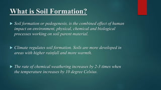 What is Soil Formation?
 Soil formation or pedogenesis, is the combined effect of human
impact on environment, physical, chemical and biological
processes working on soil parent material.
 Climate regulates soil formation. Soils are more developed in
areas with higher rainfall and more warmth.
 The rate of chemical weathering increases by 2-3 times when
the temperature increases by 10 degree Celsius.
 