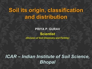 PRIYA P. GURAV
Scientist
(Division of Soil Chemistry and Fertility)
ICAR – Indian Institute of Soil Science,
Bhopal
Soil its origin, classification
and distribution
 