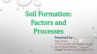 Soil Formation:
Factors and
Processes
Presented by:-
Vikas Kumar
2nd year Student of B.Sc.(Agriculture)
Gochar Mahavidyalya
Rampur Maniharan, Saharanpur (UP)
 
