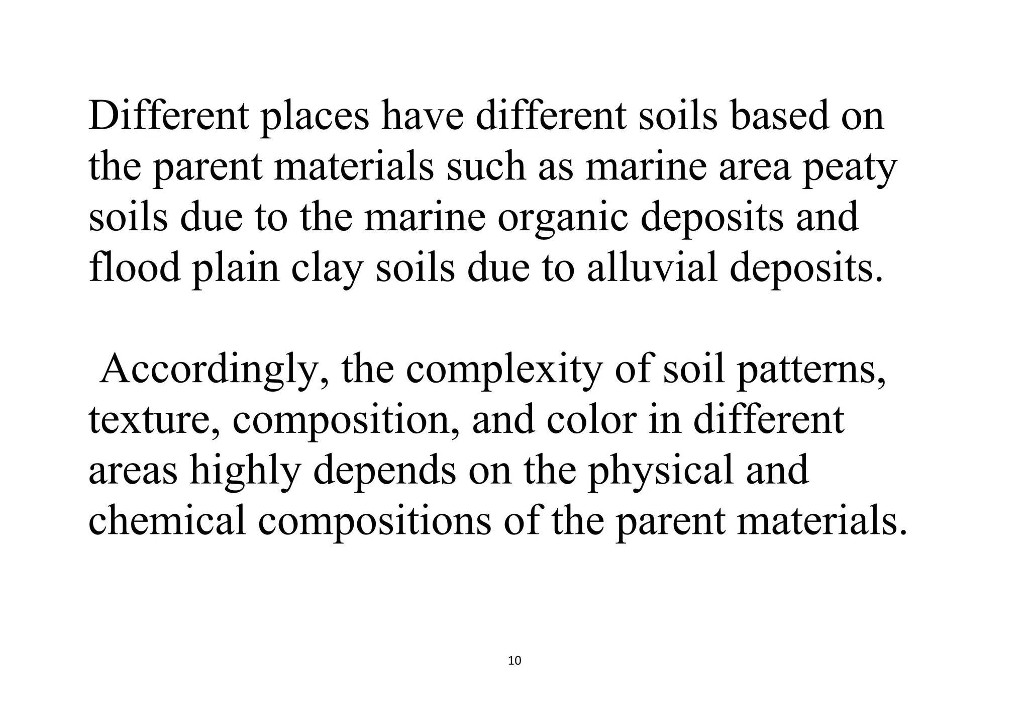10
Different places have different soils based on
the parent materials such as marine area peaty
soils due to the marine organic deposits and
flood plain clay soils due to alluvial deposits.
Accordingly, the complexity of soil patterns,
texture, composition, and color in different
areas highly depends on the physical and
chemical compositions of the parent materials.
 