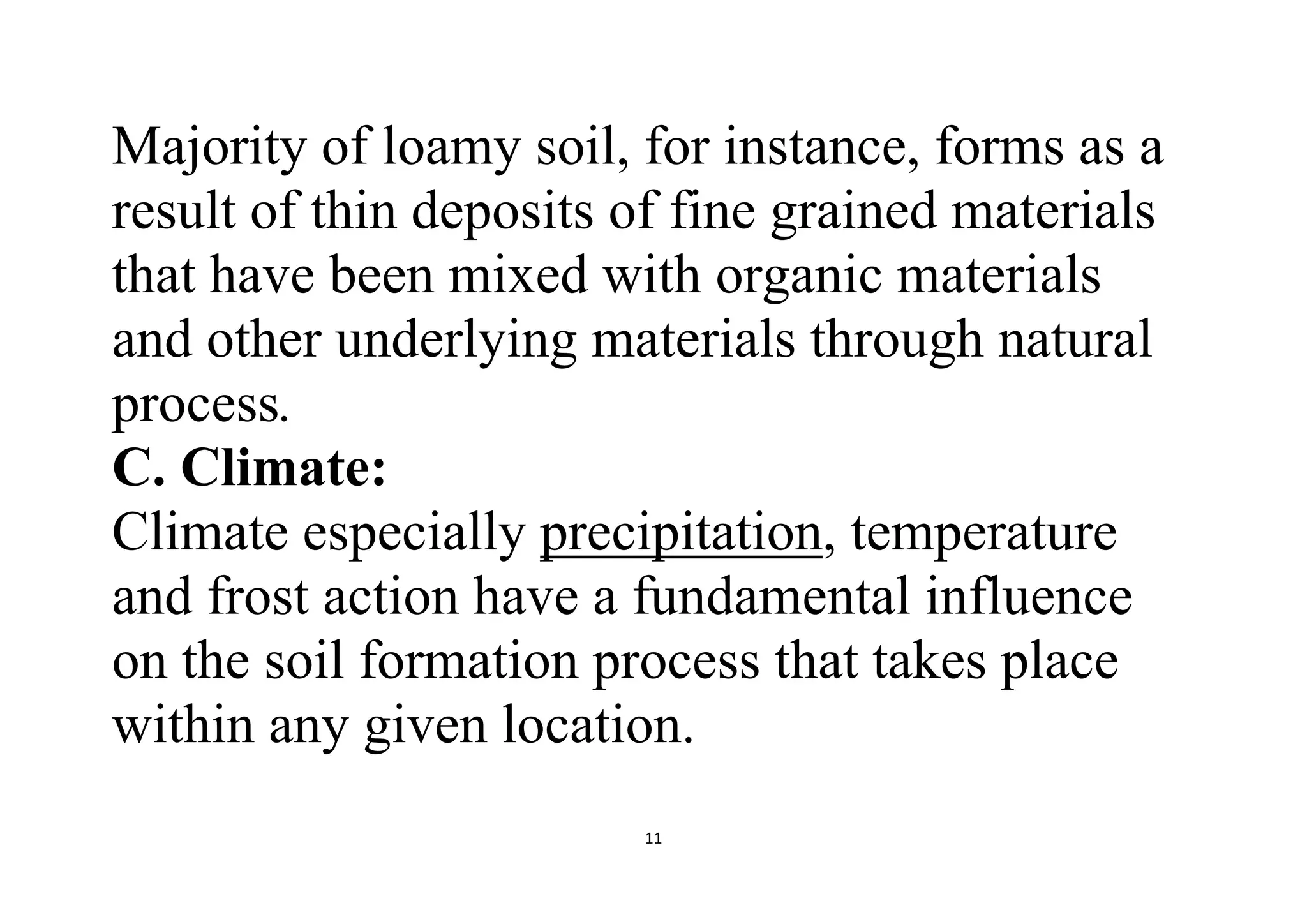 11
Majority of loamy soil, for instance, forms as a
result of thin deposits of fine grained materials
that have been mixed with organic materials
and other underlying materials through natural
process.
C. Climate:
Climate especially precipitation, temperature
and frost action have a fundamental influence
on the soil formation process that takes place
within any given location.
 