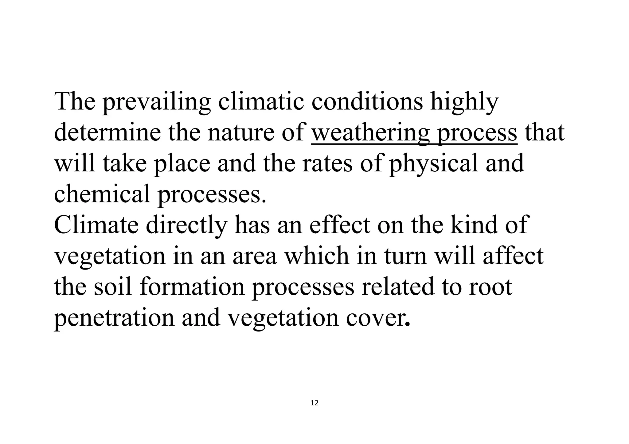 12
The prevailing climatic conditions highly
determine the nature of weathering process that
will take place and the rates of physical and
chemical processes.
Climate directly has an effect on the kind of
vegetation in an area which in turn will affect
the soil formation processes related to root
penetration and vegetation cover.
 