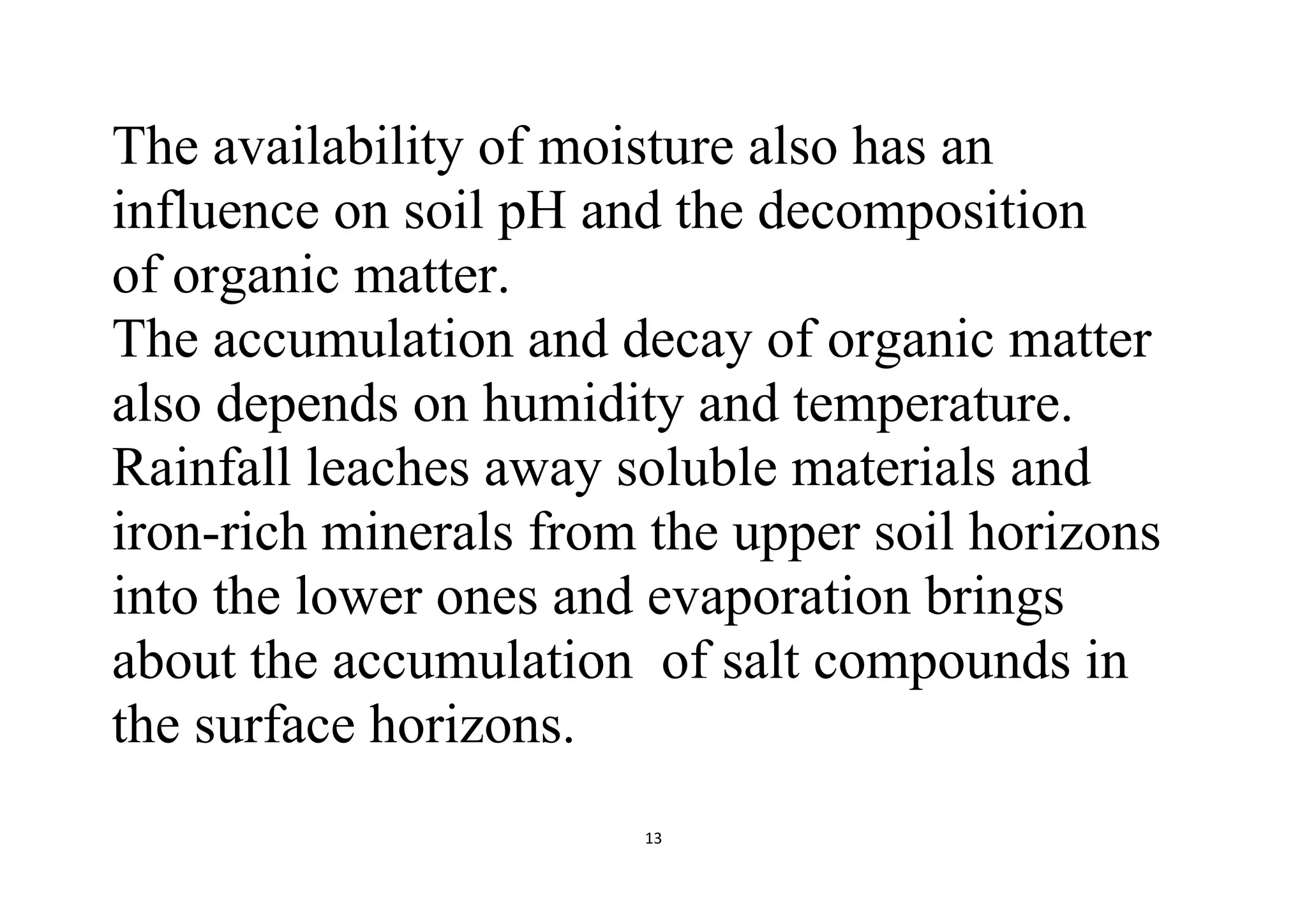 13
The availability of moisture also has an
influence on soil pH and the decomposition
of organic matter.
The accumulation and decay of organic matter
also depends on humidity and temperature.
Rainfall leaches away soluble materials and
iron-rich minerals from the upper soil horizons
into the lower ones and evaporation brings
about the accumulation of salt compounds in
the surface horizons.
 