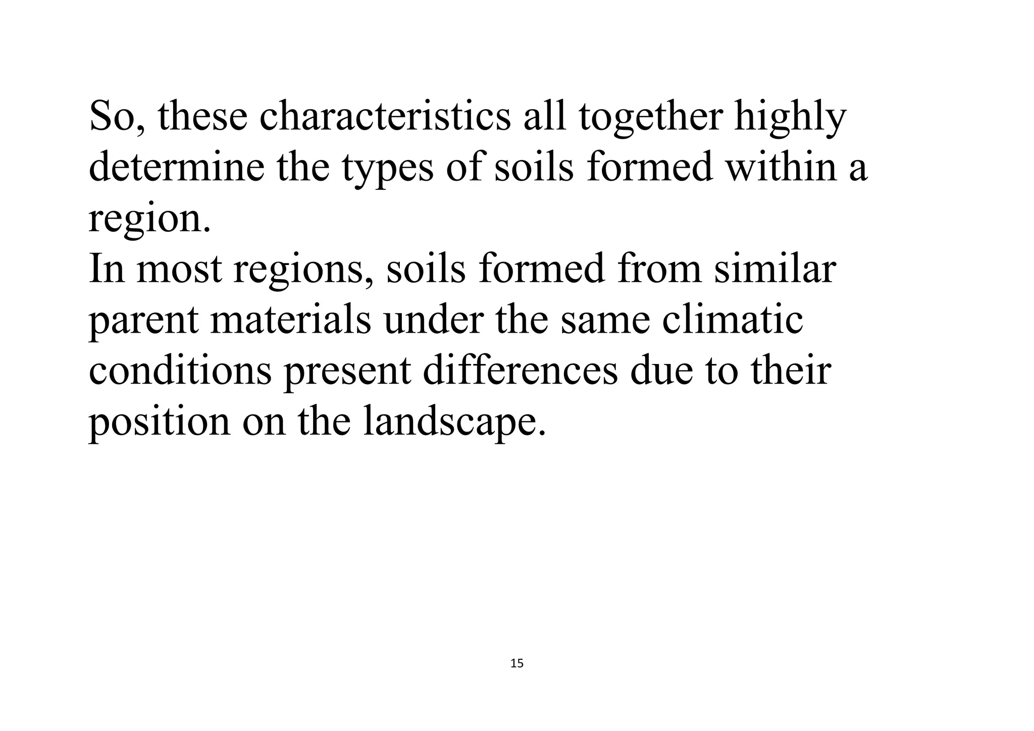 15
So, these characteristics all together highly
determine the types of soils formed within a
region.
In most regions, soils formed from similar
parent materials under the same climatic
conditions present differences due to their
position on the landscape.
 