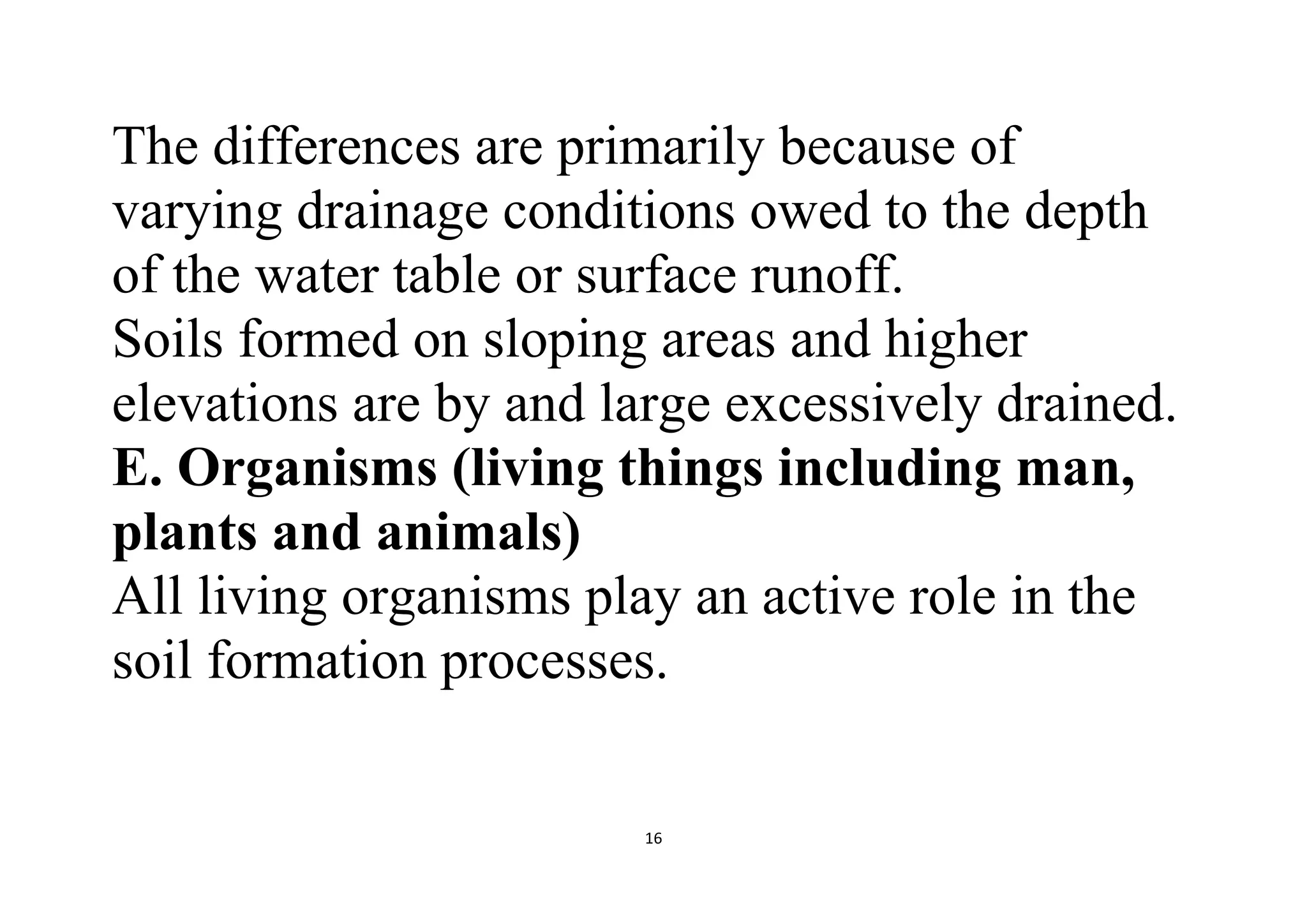 16
The differences are primarily because of
varying drainage conditions owed to the depth
of the water table or surface runoff.
Soils formed on sloping areas and higher
elevations are by and large excessively drained.
E. Organisms (living things including man,
plants and animals)
All living organisms play an active role in the
soil formation processes.
 