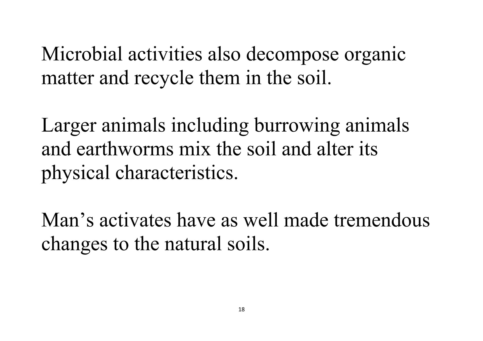 18
Microbial activities also decompose organic
matter and recycle them in the soil.
Larger animals including burrowing animals
and earthworms mix the soil and alter its
physical characteristics.
Man’s activates have as well made tremendous
changes to the natural soils.
 