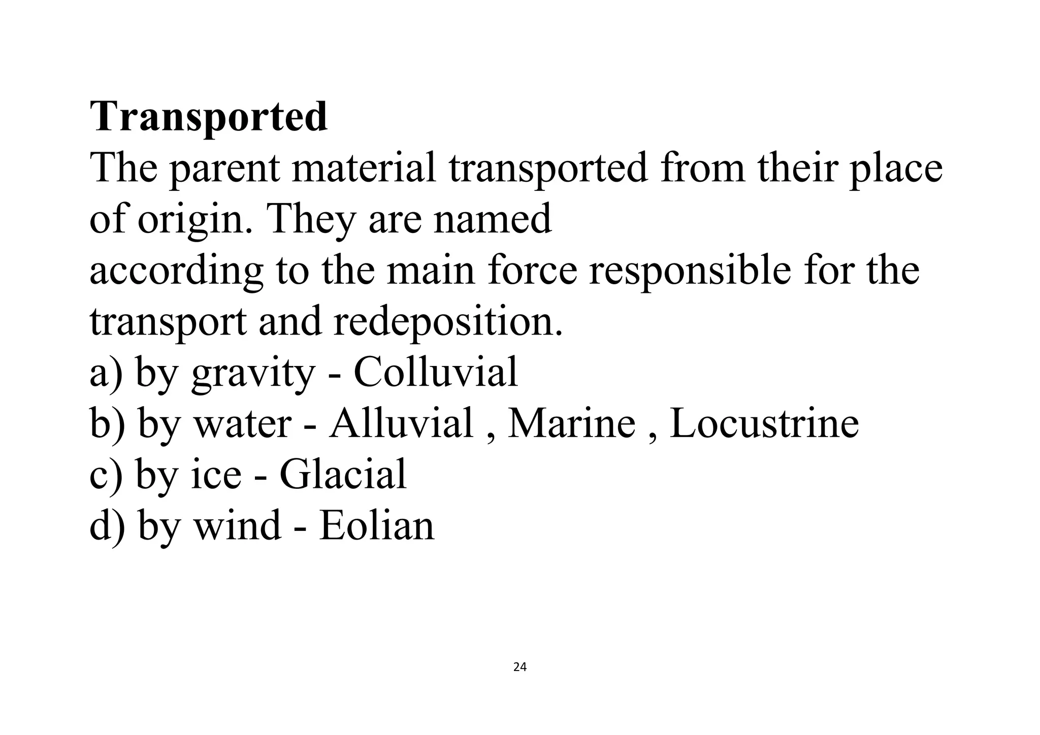 24
Transported
The parent material transported from their place
of origin. They are named
according to the main force responsible for the
transport and redeposition.
a) by gravity - Colluvial
b) by water - Alluvial , Marine , Locustrine
c) by ice - Glacial
d) by wind - Eolian
 