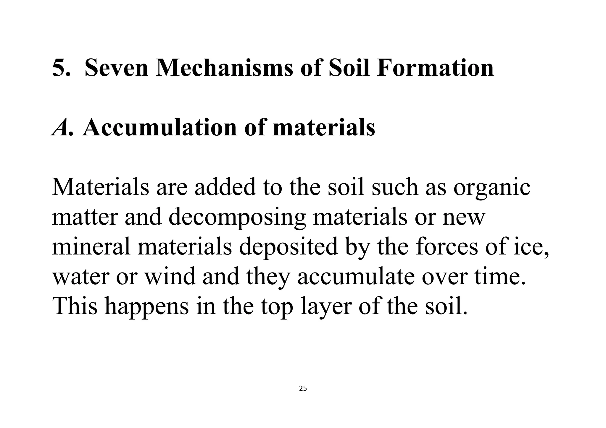 25
5. Seven Mechanisms of Soil Formation
A. Accumulation of materials
Materials are added to the soil such as organic
matter and decomposing materials or new
mineral materials deposited by the forces of ice,
water or wind and they accumulate over time.
This happens in the top layer of the soil.
 