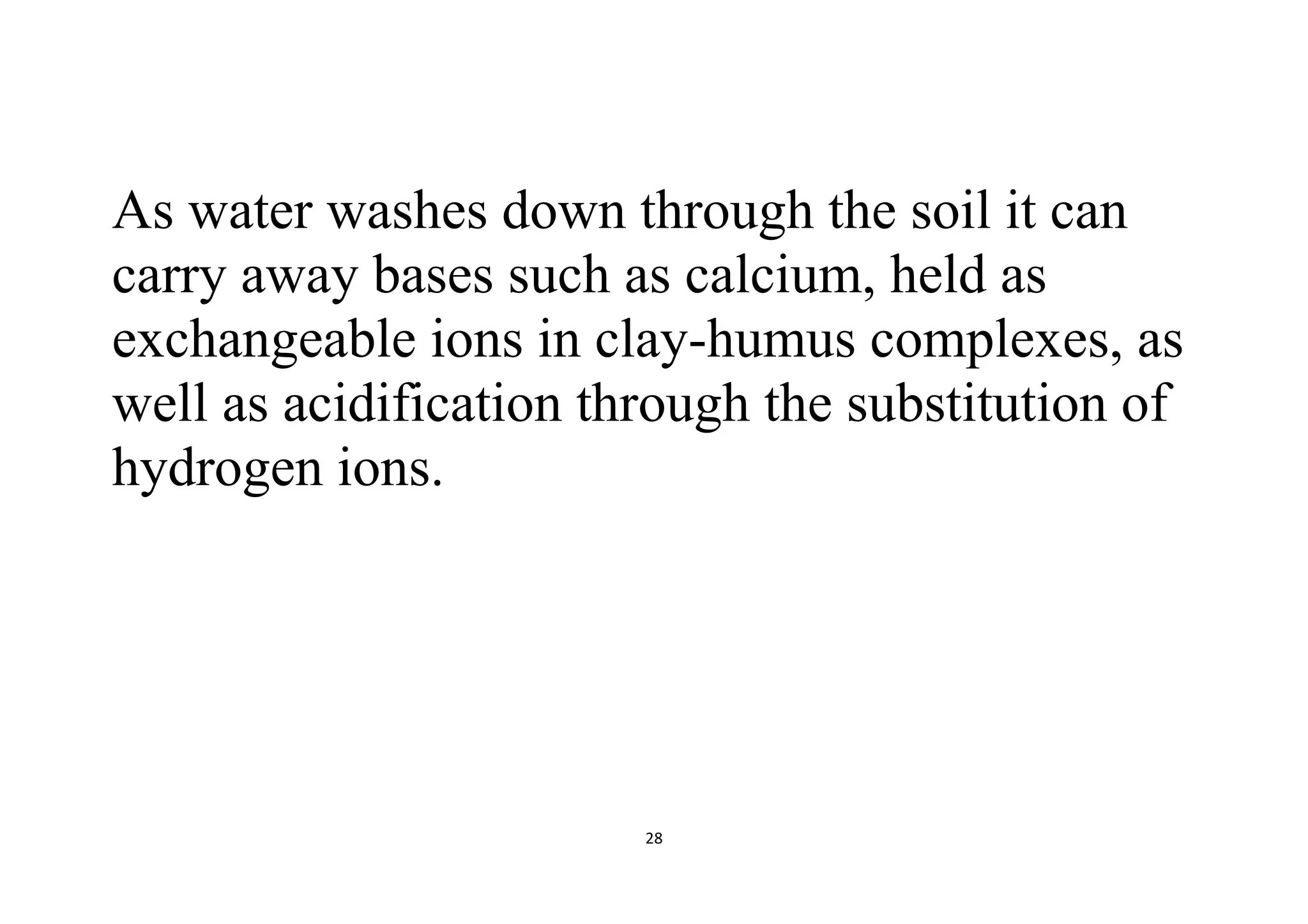 28
As water washes down through the soil it can
carry away bases such as calcium, held as
exchangeable ions in clay-humus complexes, as
well as acidification through the substitution of
hydrogen ions.
 