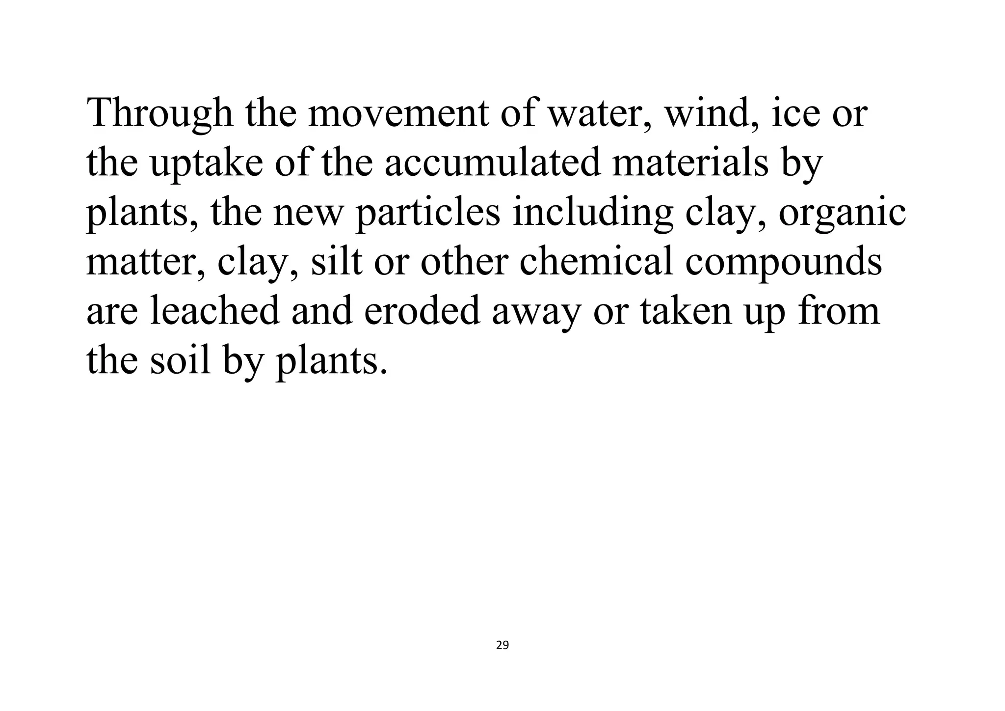 29
Through the movement of water, wind, ice or
the uptake of the accumulated materials by
plants, the new particles including clay, organic
matter, clay, silt or other chemical compounds
are leached and eroded away or taken up from
the soil by plants.
 