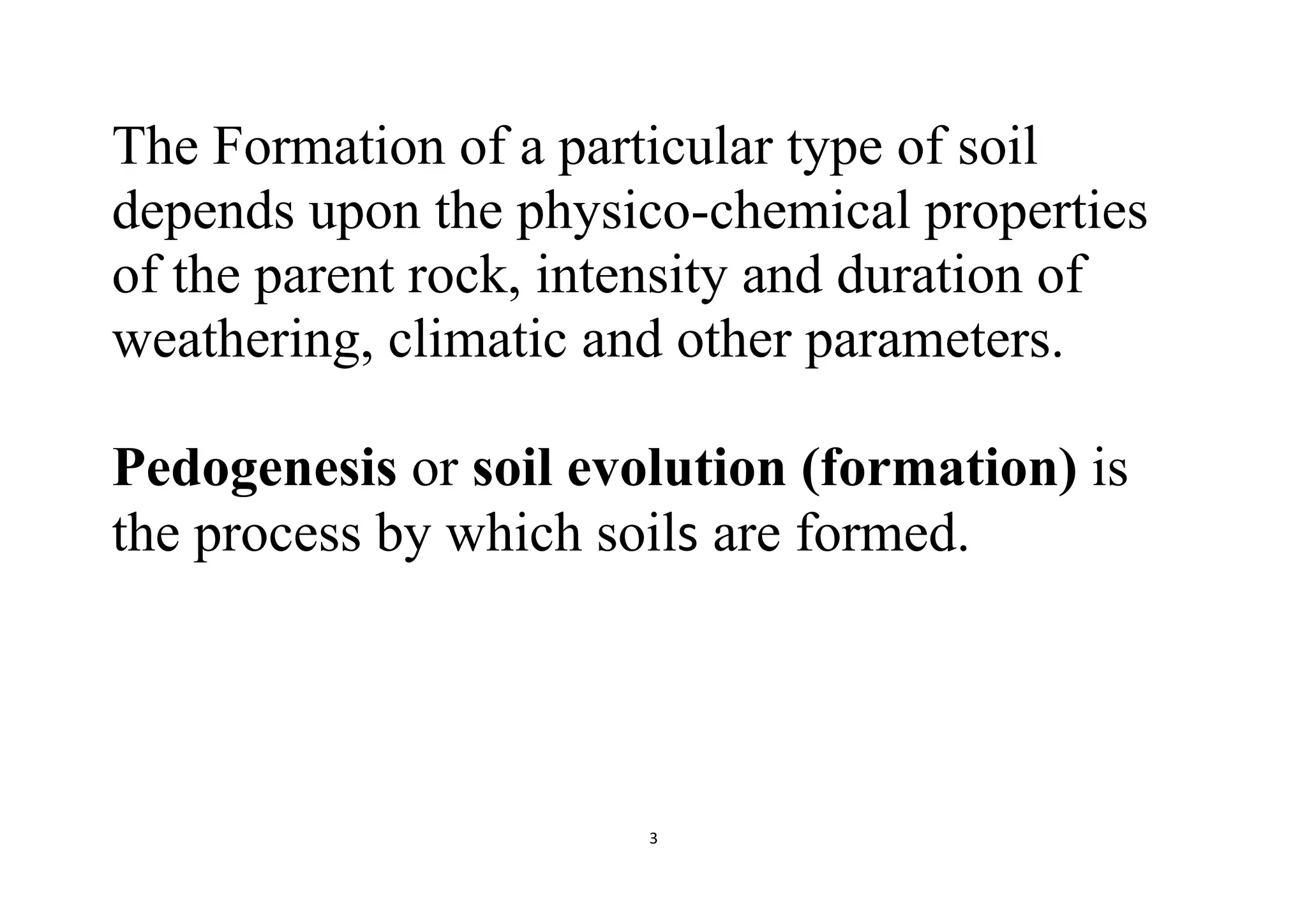 3
The Formation of a particular type of soil
depends upon the physico-chemical properties
of the parent rock, intensity and duration of
weathering, climatic and other parameters.
Pedogenesis or soil evolution (formation) is
the process by which soils are formed.
 