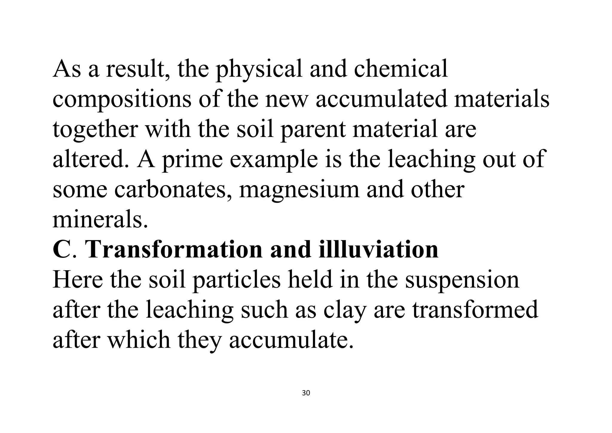 30
As a result, the physical and chemical
compositions of the new accumulated materials
together with the soil parent material are
altered. A prime example is the leaching out of
some carbonates, magnesium and other
minerals.
C. Transformation and illluviation
Here the soil particles held in the suspension
after the leaching such as clay are transformed
after which they accumulate.
 