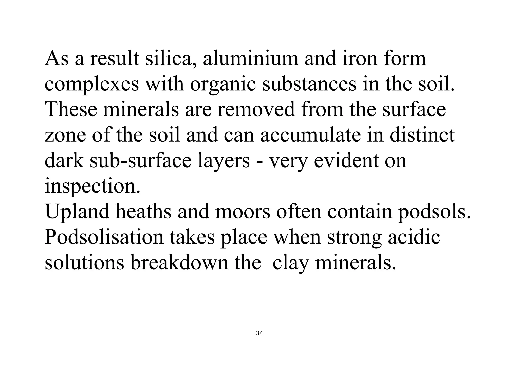 34
As a result silica, aluminium and iron form
complexes with organic substances in the soil.
These minerals are removed from the surface
zone of the soil and can accumulate in distinct
dark sub-surface layers - very evident on
inspection.
Upland heaths and moors often contain podsols.
Podsolisation takes place when strong acidic
solutions breakdown the clay minerals.
 