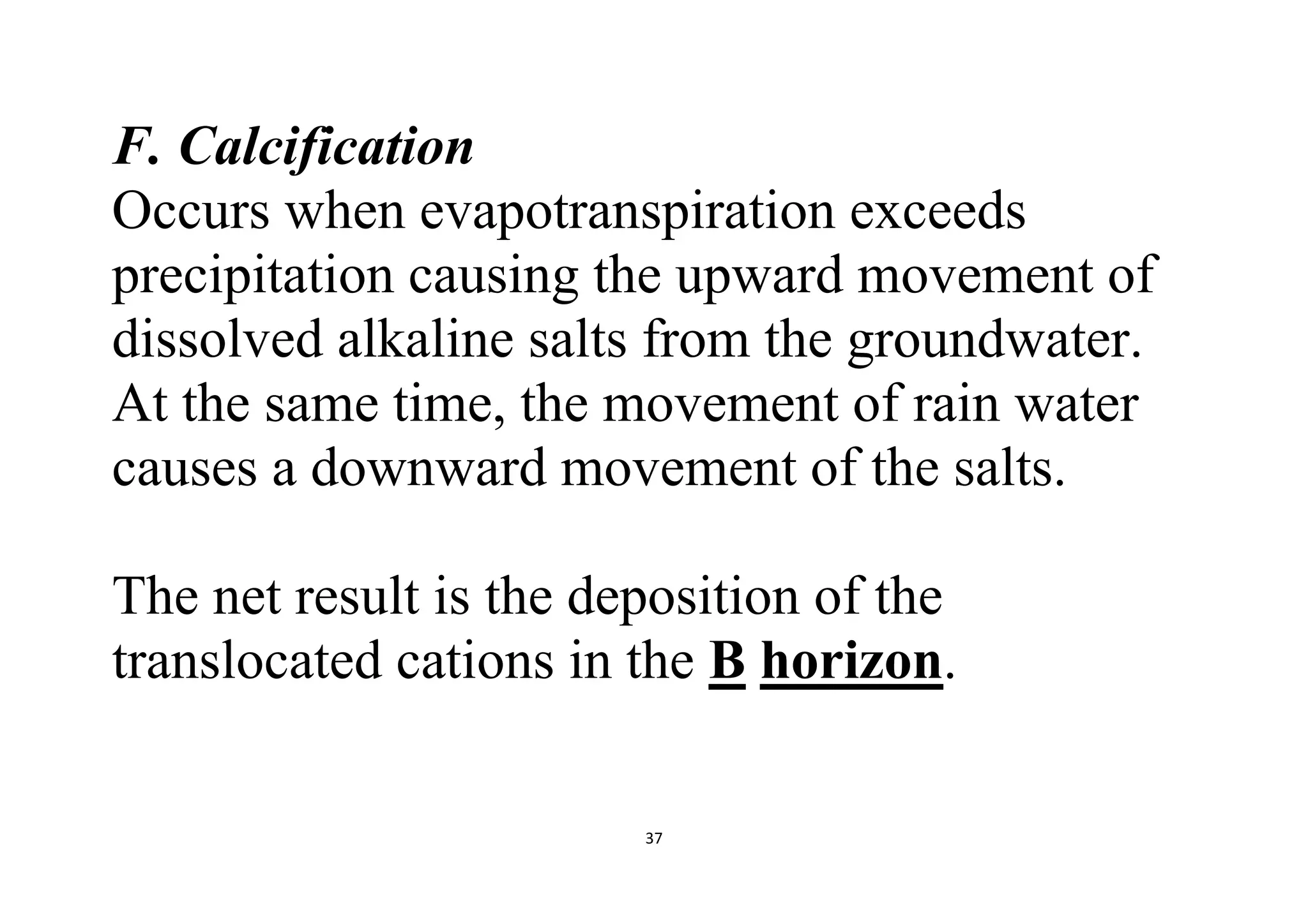 37
F. Calcification
Occurs when evapotranspiration exceeds
precipitation causing the upward movement of
dissolved alkaline salts from the groundwater.
At the same time, the movement of rain water
causes a downward movement of the salts.
The net result is the deposition of the
translocated cations in the B horizon.
 