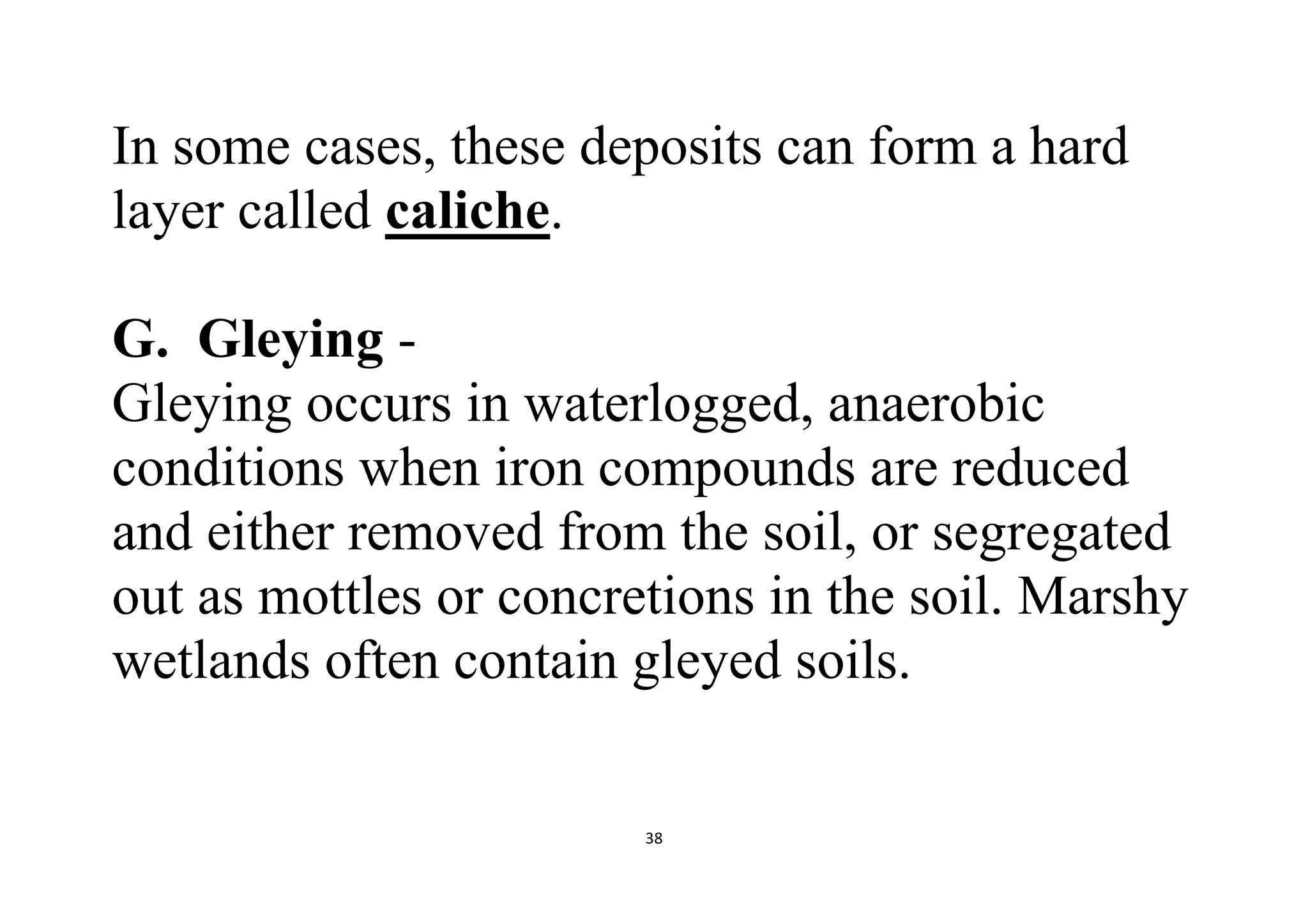 38
In some cases, these deposits can form a hard
layer called caliche.
G. Gleying -
Gleying occurs in waterlogged, anaerobic
conditions when iron compounds are reduced
and either removed from the soil, or segregated
out as mottles or concretions in the soil. Marshy
wetlands often contain gleyed soils.
 