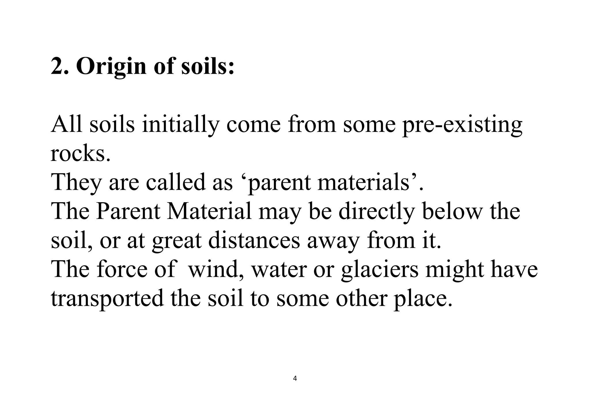 4
2. Origin of soils:
All soils initially come from some pre-existing
rocks.
They are called as ‘parent materials’.
The Parent Material may be directly below the
soil, or at great distances away from it.
The force of wind, water or glaciers might have
transported the soil to some other place.
 