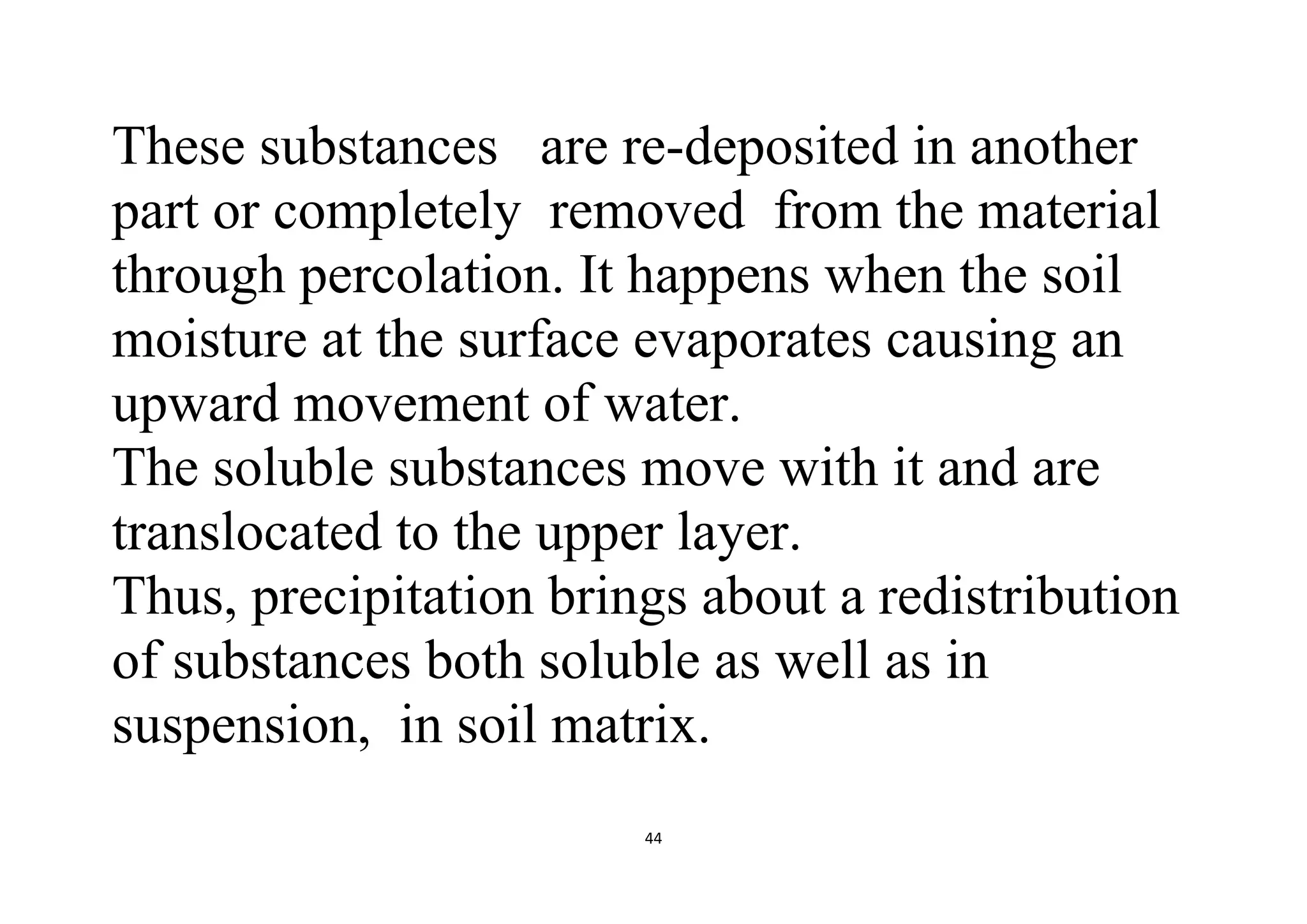 44
These substances are re-deposited in another
part or completely removed from the material
through percolation. It happens when the soil
moisture at the surface evaporates causing an
upward movement of water.
The soluble substances move with it and are
translocated to the upper layer.
Thus, precipitation brings about a redistribution
of substances both soluble as well as in
suspension, in soil matrix.
 