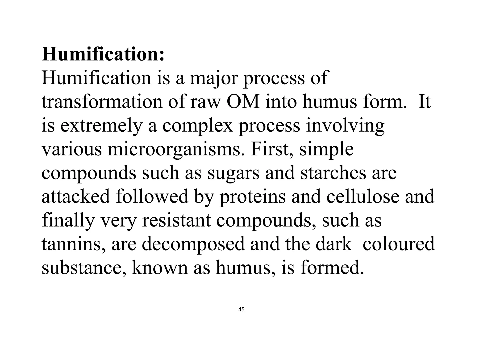45
Humification:
Humification is a major process of
transformation of raw OM into humus form. It
is extremely a complex process involving
various microorganisms. First, simple
compounds such as sugars and starches are
attacked followed by proteins and cellulose and
finally very resistant compounds, such as
tannins, are decomposed and the dark coloured
substance, known as humus, is formed.
 