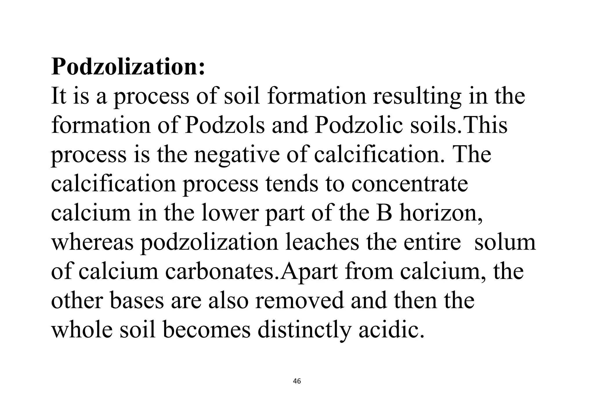 46
Podzolization:
It is a process of soil formation resulting in the
formation of Podzols and Podzolic soils.This
process is the negative of calcification. The
calcification process tends to concentrate
calcium in the lower part of the B horizon,
whereas podzolization leaches the entire solum
of calcium carbonates.Apart from calcium, the
other bases are also removed and then the
whole soil becomes distinctly acidic.
 
