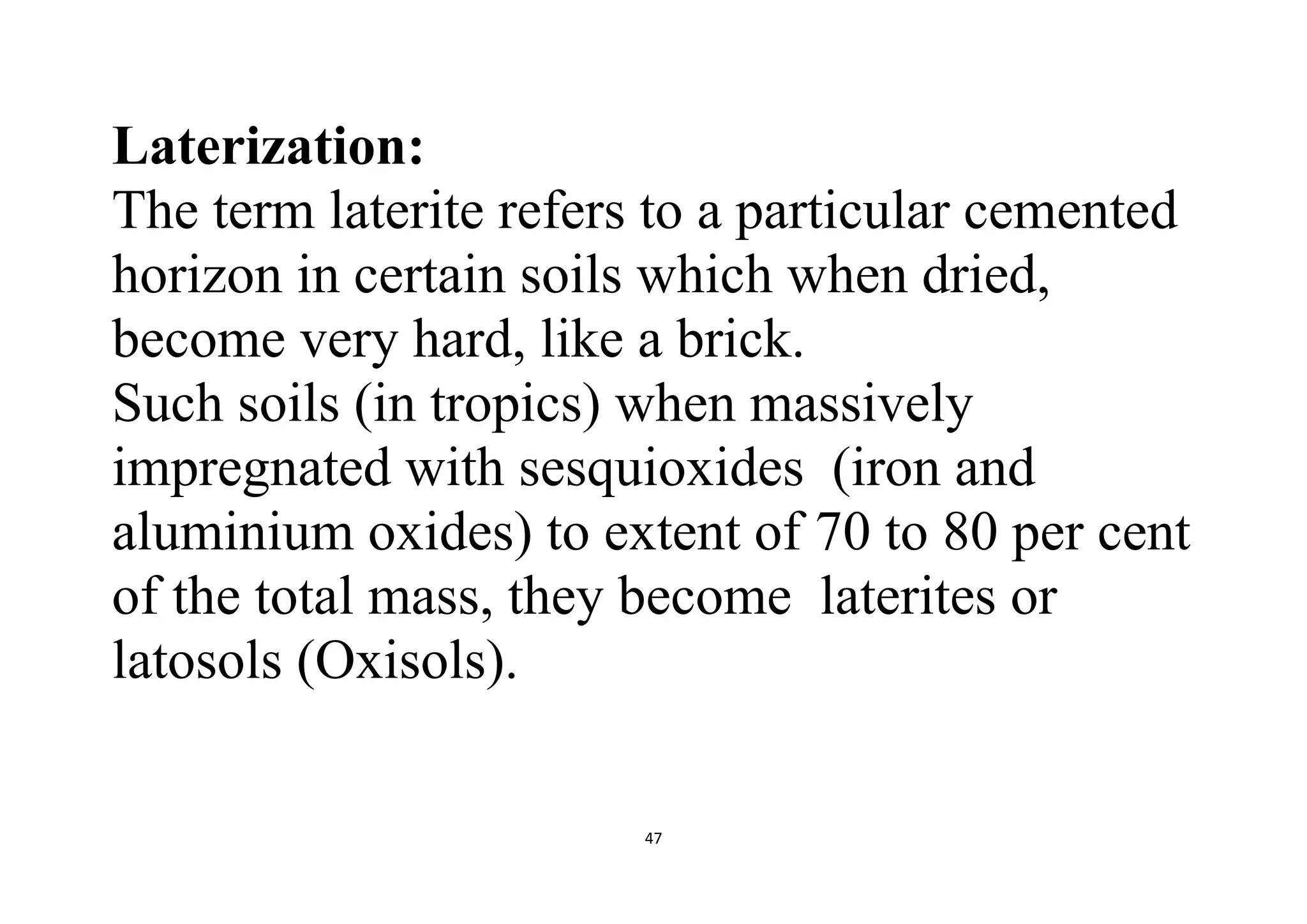 47
Laterization:
The term laterite refers to a particular cemented
horizon in certain soils which when dried,
become very hard, like a brick.
Such soils (in tropics) when massively
impregnated with sesquioxides (iron and
aluminium oxides) to extent of 70 to 80 per cent
of the total mass, they become laterites or
latosols (Oxisols).
 