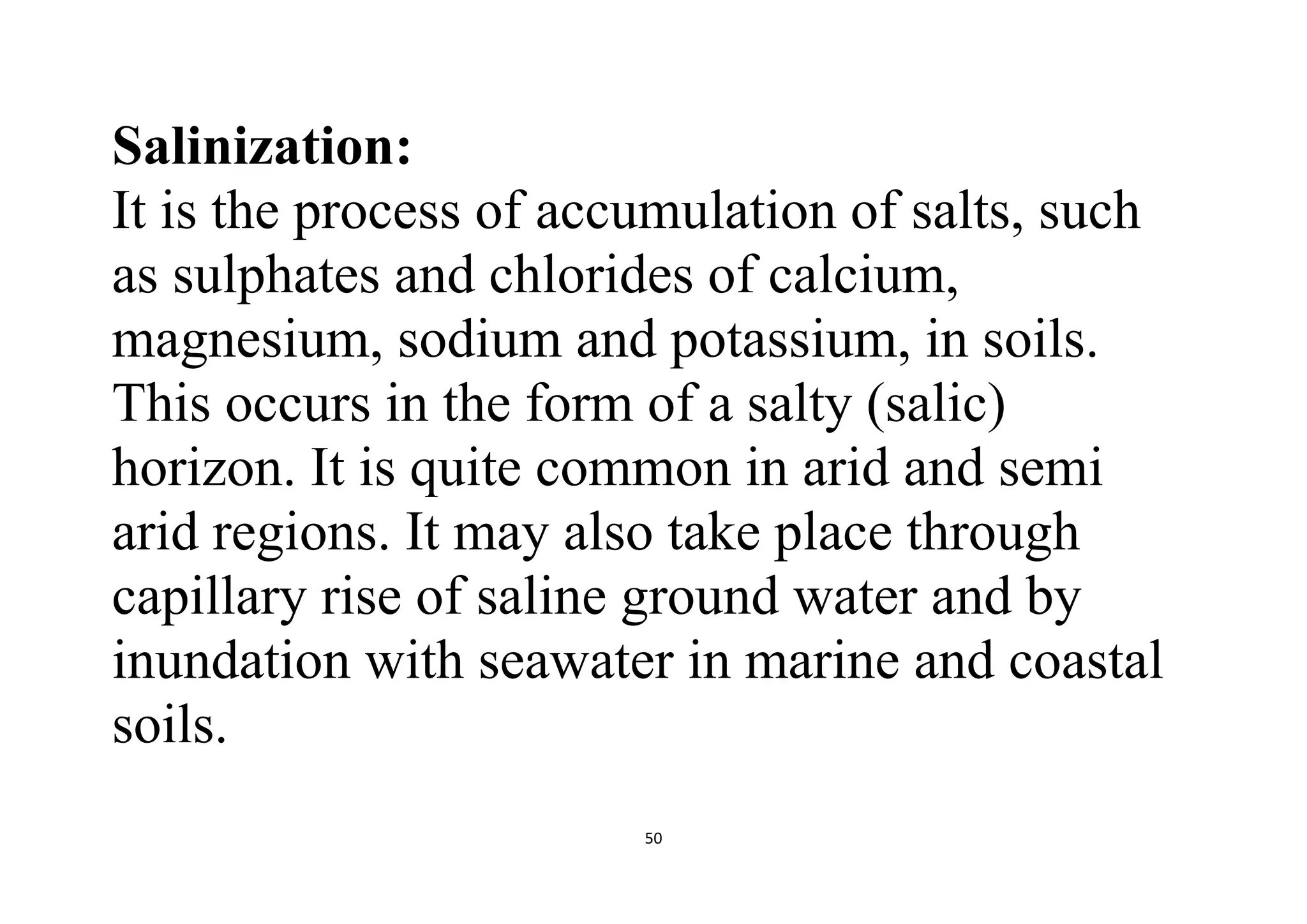 50
Salinization:
It is the process of accumulation of salts, such
as sulphates and chlorides of calcium,
magnesium, sodium and potassium, in soils.
This occurs in the form of a salty (salic)
horizon. It is quite common in arid and semi
arid regions. It may also take place through
capillary rise of saline ground water and by
inundation with seawater in marine and coastal
soils.
 
