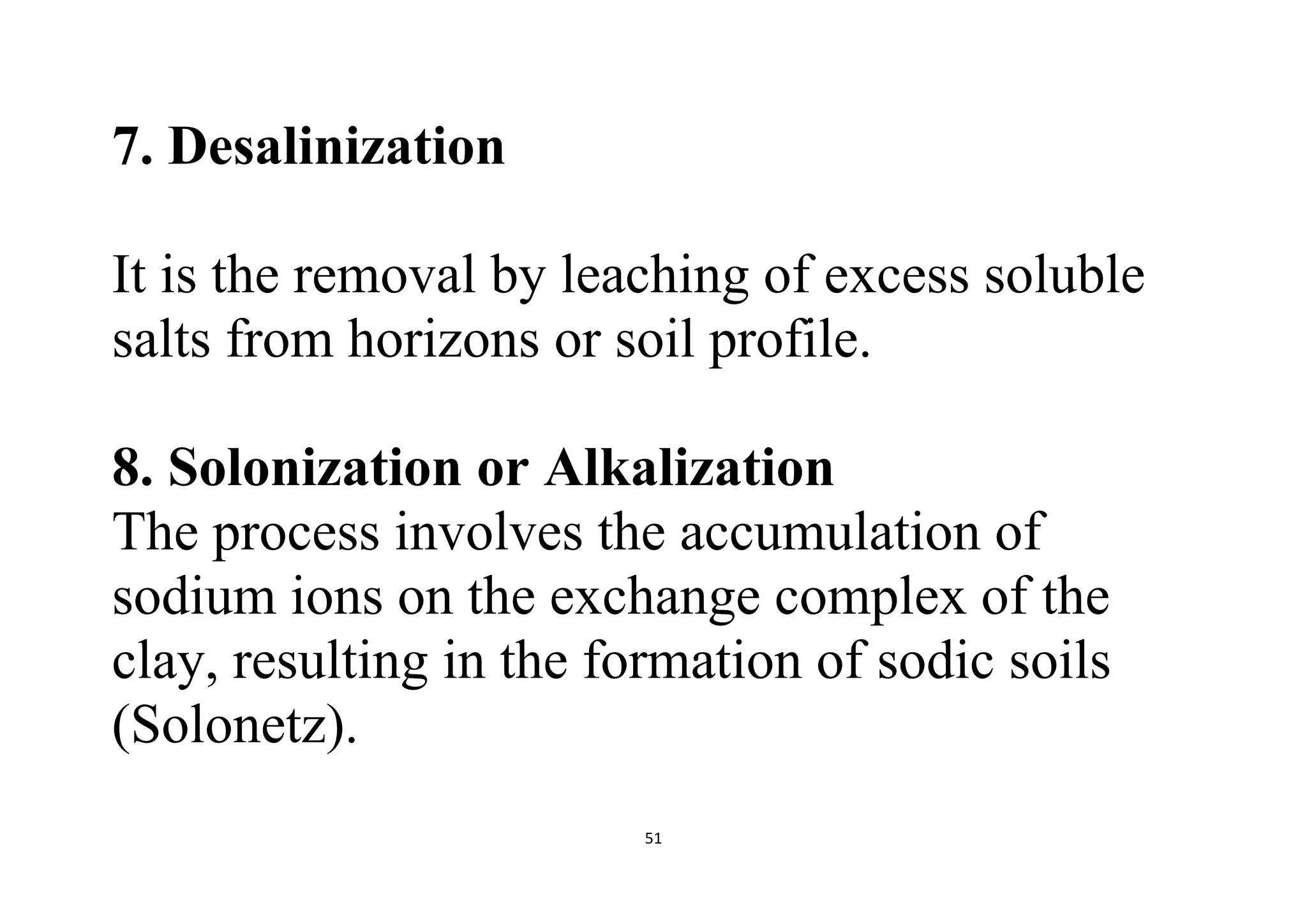51
7. Desalinization
It is the removal by leaching of excess soluble
salts from horizons or soil profile.
8. Solonization or Alkalization
The process involves the accumulation of
sodium ions on the exchange complex of the
clay, resulting in the formation of sodic soils
(Solonetz).
 