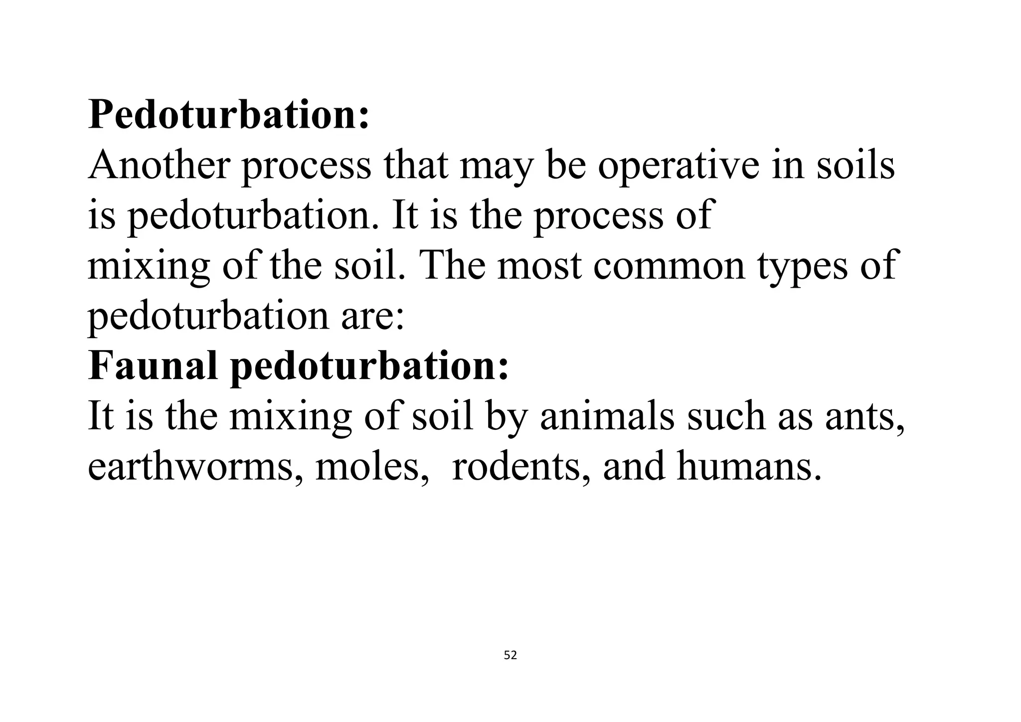 52
Pedoturbation:
Another process that may be operative in soils
is pedoturbation. It is the process of
mixing of the soil. The most common types of
pedoturbation are:
Faunal pedoturbation:
It is the mixing of soil by animals such as ants,
earthworms, moles, rodents, and humans.
 