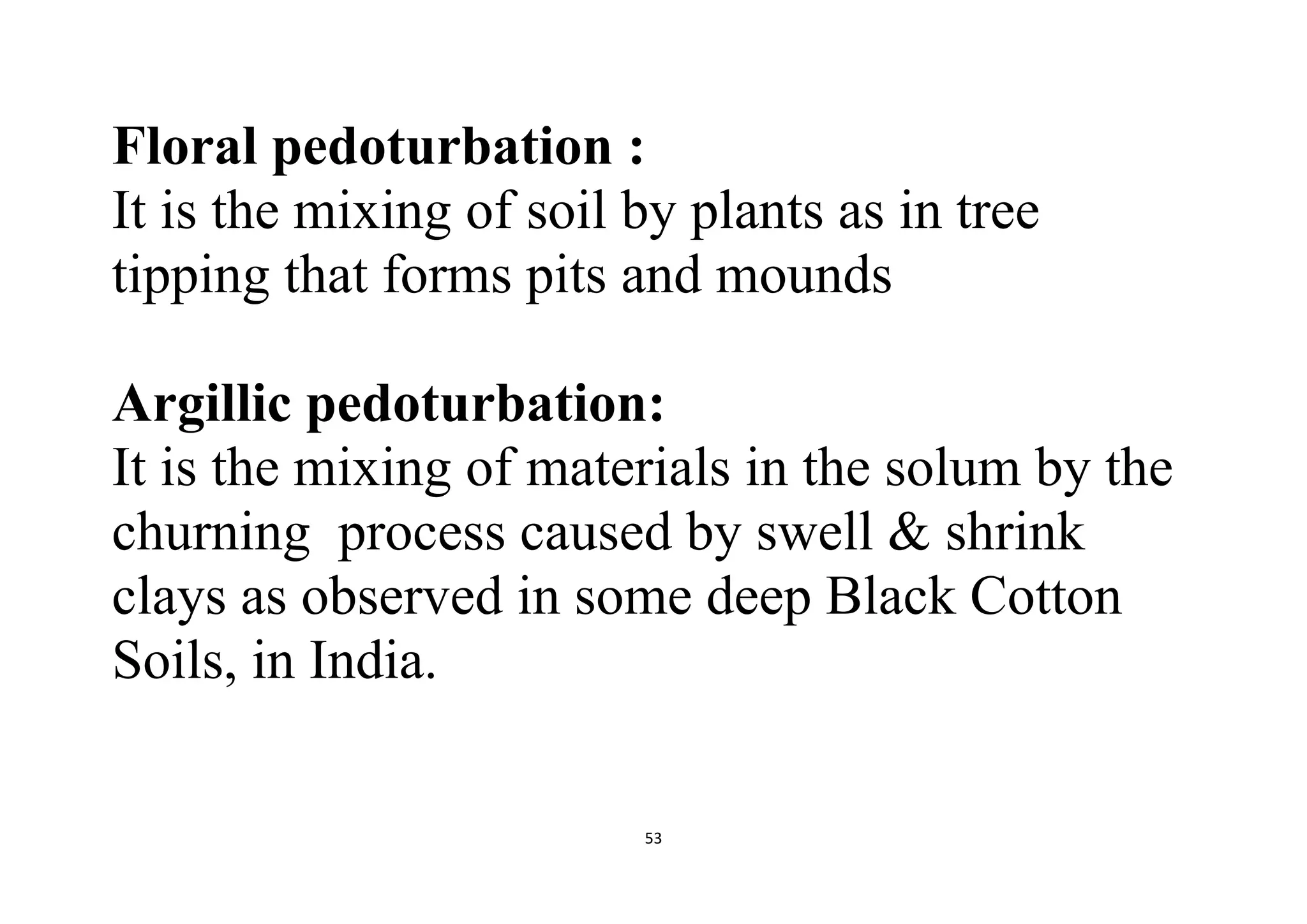 53
Floral pedoturbation :
It is the mixing of soil by plants as in tree
tipping that forms pits and mounds
Argillic pedoturbation:
It is the mixing of materials in the solum by the
churning process caused by swell & shrink
clays as observed in some deep Black Cotton
Soils, in India.
 