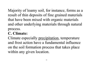 11
Majority of loamy soil, for instance, forms as a
result of thin deposits of fine grained materials
that have been mixed with organic materials
and other underlying materials through natural
process.
C. Climate:
Climate especially precipitation, temperature
and frost action have a fundamental influence
on the soil formation process that takes place
within any given location.
 