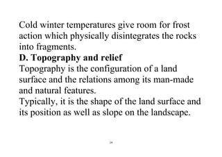 14
Cold winter temperatures give room for frost
action which physically disintegrates the rocks
into fragments.
D. Topography and relief
Topography is the configuration of a land
surface and the relations among its man-made
and natural features.
Typically, it is the shape of the land surface and
its position as well as slope on the landscape.
 